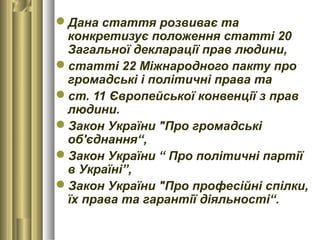 Дана стаття розвиває та
конкретизує положення статті 20
Загальної декларації прав людини,
статті 22 Міжнародного пакту про
громадські і політичні права та
ст. 11 Європейської конвенції з прав
людини.
Закон України "Про громадські
об'єднання“,
Закон України “ Про політичні партії
в Україні”,
Закон України "Про професійні спілки,
їх права та гарантії діяльності“.
 