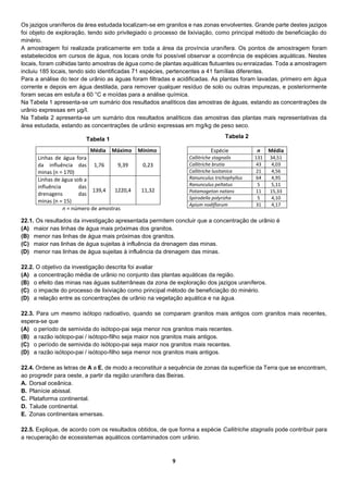 9
Os jazigos uraníferos da área estudada localizam-se em granitos e nas zonas envolventes. Grande parte destes jazigos
foi objeto de exploração, tendo sido privilegiado o processo de lixiviação, como principal método de beneficiação do
minério.
A amostragem foi realizada praticamente em toda a área da província uranífera. Os pontos de amostragem foram
estabelecidos em cursos de água, nos locais onde foi possível observar a ocorrência de espécies aquáticas. Nestes
locais, foram colhidas tanto amostras de água como de plantas aquáticas flutuantes ou enraizadas. Toda a amostragem
incluiu 185 locais, tendo sido identificadas 71 espécies, pertencentes a 41 famílias diferentes.
Para a análise do teor de urânio as águas foram filtradas e acidificadas. As plantas foram lavadas, primeiro em água
corrente e depois em água destilada, para remover qualquer resíduo de solo ou outras impurezas, e posteriormente
foram secas em estufa a 60 °C e moídas para a análise química.
Na Tabela 1 apresenta-se um sumário dos resultados analíticos das amostras de águas, estando as concentrações de
urânio expressas em μg/I.
Na Tabela 2 apresenta-se um sumário dos resultados analíticos das amostras das plantas mais representativas da
área estudada, estando as concentrações de urânio expressas em mg/kg de peso seco.
Média Máximo Mínimo
Linhas de água fora
da influência das
minas (n = 170)
1,76 9,39 0,23
Linhas de água sob a
influência das
drenagens das
minas (n = 15)
139,4 1220,4 11,32
n = número de amostras
22.1. Os resultados da investigação apresentada permitem concluir que a concentração de urânio é
(A) maior nas linhas de água mais próximas dos granitos.
(B) menor nas linhas de água mais próximas dos granitos.
(C) maior nas linhas de água sujeitas à influência da drenagem das minas.
(D) menor nas linhas de água sujeitas à influência da drenagem das minas.
22.2. O objetivo da investigação descrita foi avaliar
(A) a concentração média de urânio no conjunto das plantas aquáticas da região.
(B) o efeito das minas nas águas subterrâneas da zona de exploração dos jazigos uraníferos.
(C) o impacte do processo de lixiviação como principal método de beneficiação do minério.
(D) a relação entre as concentrações de urânio na vegetação aquática e na água.
22.3. Para um mesmo isótopo radioativo, quando se comparam granitos mais antigos com granitos mais recentes,
espera-se que
(A) o período de semivida do isótopo-pai seja menor nos granitos mais recentes.
(B) a razão isótopo-pai / isótopo-filho seja maior nos granitos mais antigos.
(C) o período de semivida do isótopo-pai seja maior nos granitos mais recentes.
(D) a razão isótopo-pai / isótopo-filho seja menor nos granitos mais antigos.
22.4. Ordene as letras de A a E, de modo a reconstituir a sequência de zonas da superfície da Terra que se encontram,
ao progredir para oeste, a partir da região uranífera das Beiras.
A. Dorsal oceânica.
B. Planície abissal.
C. Plataforma continental.
D. Talude continental.
E. Zonas continentais emersas.
22.5. Explique, de acordo com os resultados obtidos, de que forma a espécie Callitriche stagnalis pode contribuir para
a recuperação de ecossistemas aquáticos contaminados com urânio.
Espécie n Média
Callitriche stagnalis 131 34,51
Callitriche brutia 43 4,03
Callitriche lusitanica 21 4,56
Ranunculus trichophyllus 64 4,95
Ranunculus peltatus 5 5,11
Potamogeton natans 11 15,33
Spirodella polyrizha 5 4,10
Apium nodiflorum 31 4,17
Tabela 1 Tabela 2
 