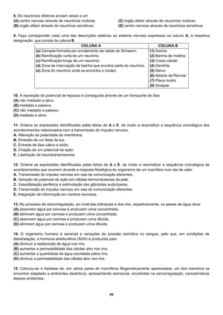 99
8. Os neurónios olfativos enviam sinais a um
(A) centro nervoso através de neurónios motores.
(B) órgão efetor através de neurónios sensitivos.
(C) órgão efetor através de neurónios motores.
(D) centro nervoso através de neurónios sensitivos.
9. Faça corresponder cada uma das descrições relativas ao sistema nervoso expressas na coluna A, à respetiva
designação, que consta da coluna B.
COLUNA A COLUNA B
(a) Camada formada por enrolamento da célula de Schwann.
(b) Ramificação curta de um neurónio.
(c) Ramificação longa de um neurónio.
(d) Zona de interrupção da bainha que envolve parte do neurónio.
(e) Zona do neurónio onde se encontra o núcleo.
(1) Axónio
(2) Bainha de mielina
(3) Corpo celular
(4) Dendrite
(5) Nervo
(6) Nódulo de Ranvier
(7) Placa motriz
(8) Sinapse
10. A reposição do potencial de repouso é conseguida através de um transporte de iões
(A) não mediado e ativo.
(B) mediado e passivo.
(C) não mediado e passivo.
(D) mediado e ativo.
11. Ordene as expressões identificadas pelas letras de A a E, de modo a reconstituir a sequência cronológica dos
acontecimentos relacionados com a transmissão do impulso nervoso.
A. Alteração da polaridade da membrana.
B. Emissão de um feixe de luz.
C. Entrada de iões cálcio e sódio.
D. Criação de um potencial de ação.
E. Libertação de neurotransmissores.
12. Ordene as expressões identificadas pelas letras de A a E, de modo a reconstituir a sequência cronológica de
acontecimentos que ocorrem durante a resposta fisiológica do organismo de um mamífero num dia de calor.
A. Transmissão do impulso nervoso em vias de comunicação eferentes.
B. Geração de potencial de ação em células termorrecetoras da pele.
C. Vasodilatação periférica e estimulação das glândulas sudoríparas.
D. Transmissão do impulso nervoso em vias de comunicação aferentes.
E. Integração de informação em centros nervosos.
13. No processo de osmorregulação, ao nível das brânquias e dos rins, respetivamente, os peixes de água doce
(A) absorvem água por osmose e produzem urina concentrada.
(B) eliminam água por osmose e produzem urina concentrada.
(C) absorvem água por osmose e produzem urina diluída.
(D) eliminam água por osmose e produzem urina diluída.
14. O organismo humano é sensível a variações de pressão osmótica no sangue, pelo que, em condições de
desidratação, a hormona antidiurética (ADH) é produzida para
(A) diminuir a reabsorção de água nos rins.
(B) aumentar a permeabilidade das células alvo nos rins.
(C) aumentar a quantidade de água excretada pelos rins.
(D) diminuir a permeabilidade das células alvo nos rins.
15. Colocou-se a hipótese de, em vários pares de mamíferos filogeneticamente aparentados, um dos membros se
encontrar adaptado a ambientes desérticos, apresentando estruturas, envolvidas na osmorregulação, características
desses ambientes.
 