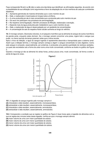100
Faça corresponder S (sim) ou N (não) a cada uma das letras que identificam as afirmações seguintes, de acordo com
a possibilidade da sua utilização como argumentos a favor da adaptação de um dos membros de cada par a ambientes
desérticos.
A — Apresenta glomérulos de maiores dimensões que o outro membro do par.
B — Nele, a reabsorção é maximizada em longos tubos uriníferos.
C — A urina produzida por ele é mais concentrada que a produzida pelo outro membro do par.
D — Os seus rins participam nos processos de osmorregulação.
E — Na respetiva osmorregulação, intervêm processos de filtração, reabsorção e secreção.
F — Depende mais da água produzida pelo metabolismo que o outro membro do par.
G — Nele, a reabsorção de água é desencadeada por um gradiente de concentrações.
H — A concentração de sais do respetivo fluido tubular aumenta ao longo do nefrónio.
16. O morcego vampiro, Desmodus rotundus, é um pequeno mamífero que se alimenta do sangue de outros mamíferos
de grande porte, enquanto estes dormem. Se o morcego vampiro encontrar uma presa, ingere todo o sangue que
puder, no menor período de tempo possível, antes que a vítima acorde.
Após o início da refeição, a água do sangue ingerido é rapidamente absorvida e transportada para o sistema renal.
Assim que a refeição termina, o morcego vampiro começa a digerir o sangue concentrado no tubo digestivo. Como
este sangue é composto, essencialmente, por proteínas, é produzida uma grande quantidade de resíduos azotados,
os quais são excretados sob a forma de ureia numa urina muito concentrada, conforme se ilustra no gráfico da Figura
2.
Quando o morcego já não se alimenta há várias horas, produz pouca urina, muito concentrada, de forma a evitar a
perda de água do corpo.
16.1. A digestão do sangue ingerido pelo morcego vampiro é
(A) intracelular e dela resultam, essencialmente, monossacarídeos.
(B) extracelular e dela resultam, essencialmente, monossacarídeos.
(C) intracelular e dela resultam, essencialmente, aminoácidos.
(D) extracelular e dela resultam, essencialmente, aminoácidos.
16.2. Comparando a condição que se regista no gráfico da Figura 2 duas horas após a ingestão de alimentos com a
que se regista dez minutos antes desta ingestão, verifica-se que o morcego vampiro elimina
(A) maior volume de urina com maior quantidade de solutos.
(B) maior volume de urina com menor quantidade de solutos.
(C) menor volume de urina com maior quantidade de solutos.
(D) menor volume de urina com menor quantidade de solutos.
Figura 2
 