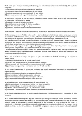 101
16.3. Assim que o morcego inicia a ingestão do sangue, a concentração de hormona antidiurética (ADH) no plasma
sanguíneo
(A) reduz-se, o que diminui a quantidade de urina produzida.
(B) reduz-se, o que diminui a permeabilidade do tubo coletor.
(C) eleva-se, o que aumenta a permeabilidade do tubo coletor.
(D) eleva-se, o que aumenta a quantidade de urina produzida.
16.4. O plasma sanguíneo do morcego vampiro transporta nutrientes para as células onde, na fase final que decorre
na mitocôndria, é produzido ATP, por via
(A) catabólica, ocorrendo redução de oxigénio.
(B) anabólica, ocorrendo redução de dióxido de carbono.
(C) catabólica, ocorrendo oxidação da água.
(D) anabólica, ocorrendo oxidação de compostos orgânicos.
16.5. Justifique a alteração verificada no fluxo de urina excretada nos dez minutos iniciais da refeição do morcego.
17. Os seres que vivem no Antártico estão sujeitos a fatores abióticos muito limitantes. A baixa temperatura aumenta
a viscosidade dos fluidos nestes seres e, no verão, o degelo conduz à variação da salinidade da água do mar. As águas
frias e salgadas da região são ricas em oxigénio, pois nestas condições este gás torna-se mais solúvel.
Nos «peixes do gelo», os vasos são de grande calibre, o sangue não possui hemoglobina e o oxigénio difunde-se
diretamente dos capilares para os tecidos, que se apresentam muito vascularizados e com grande densidade de
mitocôndrias, características bem evidenciadas no tecido muscular cardíaco.
Os «peixes do gelo», alguns insetos e alguns répteis possuem, no seu fluido circulante, proteínas com um papel
anticongelante, que permitem o bloqueio do crescimento de cristais de gelo.
Certas espécies de bacalhau do Ártico exibem uma proteína idêntica à dos «peixes do gelo», mas que não é transcrita
a partir do mesmo gene. A evolução destas proteínas é uma das mais fantásticas adaptações moleculares que
caracterizam a evolução biológica.
17.1. A alta viscosidade do sangue dos «peixes do gelo» não constitui um obstáculo à distribuição de oxigénio às
células porque
(A) é facilitadora da oxigenação do sangue nas brânquias.
(B) mantém uma pressão sanguínea elevada ao nível dos capilares.
(C) é compensada pelo diâmetro do lúmen dos vasos onde circula o sangue.
(D) permite que o sangue atinja a artéria aorta com uma elevada pressão.
17.2. A variação da salinidade da água do mar, provocada pelo degelo, desencadeia mecanismos de osmorregulação,
nomeadamente
(A) a diminuição da excreção ativa de sais pelas brânquias.
(B) o aumento da excreção ativa de sais pelas brânquias.
(C) a diminuição da absorção passiva de sais pelas brânquias.
(D) o aumento da absorção passiva de sais pelas brânquias.
17.3. Nos insetos, um aumento da viscosidade do fluido circulante iria
(A) afetar a distribuição de nutrientes aos tecidos, mas não a de oxigénio.
(B) impedir a distribuição de nutrientes e de oxigénio aos tecidos.
(C) dificultar a distribuição de oxigénio e de nutrientes aos tecidos.
(D) condicionar a distribuição de oxigénio aos tecidos, mas não a de nutrientes.
17.4. Relacione as características do tecido muscular cardíaco dos «peixes do gelo» com a viscosidade do fluido
circulante.
18. O arroz é uma planta semiaquática. Algumas variedades que conseguem sobreviver durante, pelo menos, um mês,
em águas com profundidades superiores a 50 cm, têm uma capacidade extrema de alongamento do caule ao nível dos
entrenós (região de um caule entre dois nós sucessivos; os nós constituem os locais de inserção das folhas). O
crescimento é induzido por um sinal do ambiente e é mediado, pelo menos, pela interação de três hormonas: o etileno,
o ácido abcísico e as giberelinas. Métraux e Kende (1983) compararam o comprimento dos entrenós, ao longo de 7
 