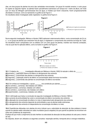 102
dias, em dois grupos de plantas de arroz das variedades mencionadas. Um grupo foi mantido emerso; o outro grupo
foi sujeito ao seguinte regime: as plantas foram parcialmente submersas num tanque de 1 metro de altura, de modo
que um terço da folhagem permanecesse fora de água; à medida que foram crescendo, foram progressivamente
afundadas no tanque, como se representa no gráfico a da Figura 3.
Os resultados desta investigação estão registados no gráfico b da Figura 3.
Numa segunda investigação, Métraux e Kende (1983) aplicaram externamente etileno, numa concentração de 0,4 µL
L-1, a um grupo de plantas que cresceram fora de água, e registaram o comprimento dos entrenós ao longo de 7 dias.
Os resultados foram comparados com os obtidos com um outro grupo de plantas, mantido nas mesmas condições,
mas ao qual não foi aplicado etileno, como se ilustra no gráfico da Figura 4.
18.1. O objetivo da _______ investigação efetuada por Métraux e Kende (1983) foi estudar o efeito da _______.
(A) primeira [...] aplicação externa de etileno no alongamento dos entrenós
(B) primeira [...] submersão das plantas no alongamento dos entrenós
(C) segunda [...] aplicação externa de etileno na concentração desta hormona nos tecidos
(D) segunda [...] submersão das plantas na concentração de etileno nos tecidos
18.2. Em ambas as investigações, o grupo _______ era constituído por plantas _______.
(A) de controlo [...] emersas, não tratadas com etileno
(B) experimental [...] emersas, tratadas com etileno
(C) de controlo [...] submersas, não tratadas com etileno
(D) experimental [...] submersas, tratadas com etileno
18.3. A afirmação que traduz a conclusão da segunda investigação de Métraux e Kende (1983) é:
(A) o aumento da profundidade faz variar a concentração de etileno nos tecidos dos entrenós.
(B) a alteração da concentração de etileno no meio é responsável pelo alongamento dos entrenós.
(C) o alongamento dos entrenós depende da profundidade a que as plantas estão submersas.
(D) o alongamento dos entrenós é independente da concentração de etileno no meio.
18.4. Experiências efetuadas com plantas de arroz indicam que a velocidade de absorção de iões potássio é menor
quando as plantas estão colocadas em solos inundados (pouco arejados) do que quando as plantas se encontram em
solos sem problemas de arejamento.
Explique de que modo o arejamento do solo interfere na velocidade de absorção de iões potássio do solo para o interior
da raiz.
Na resposta, devem ser utilizados os seguintes conceitos: respiração aeróbia, transporte ativo e energia metabólica.
Figura 3
Figura 4
 