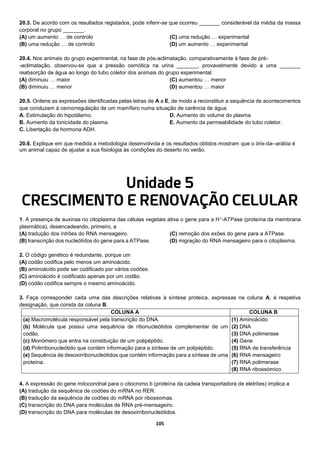 105
20.3. De acordo com os resultados registados, pode inferir-se que ocorreu _______ considerável da média da massa
corporal no grupo _______.
(A) um aumento … de controlo
(B) uma redução … de controlo
(C) uma redução … experimental
(D) um aumento … experimental
20.4. Nos animais do grupo experimental, na fase de pós-aclimatação, comparativamente à fase de pré-
-aclimatação, observou-se que a pressão osmótica na urina _______, provavelmente devido a uma _______
reabsorção de água ao longo do tubo coletor dos animais do grupo experimental.
(A) diminuiu … maior
(B) diminuiu … menor
(C) aumentou … menor
(D) aumentou … maior
20.5. Ordene as expressões identificadas pelas letras de A a E, de modo a reconstituir a sequência de acontecimentos
que conduzem à osmorregulação de um mamífero numa situação de carência de água.
A. Estimulação do hipotálamo.
B. Aumento da tonicidade do plasma.
C. Libertação da hormona ADH.
D. Aumento do volume do plasma.
E. Aumento da permeabilidade do tubo coletor.
20.6. Explique em que medida a metodologia desenvolvida e os resultados obtidos mostram que o órix-da--arábia é
um animal capaz de ajustar a sua fisiologia às condições do deserto no verão.
Unidade 5
CRESCIMENTO E RENOVAÇÃO CELULAR
1. A presença de auxinas no citoplasma das células vegetais ativa o gene para a H+-ATPase (proteína da membrana
plasmática), desencadeando, primeiro, a
(A) tradução dos intrões do RNA mensageiro.
(B) transcrição dos nucleótidos do gene para a ATPase.
(C) remoção dos exões do gene para a ATPase.
(D) migração do RNA mensageiro para o citoplasma.
2. O código genético é redundante, porque um
(A) codão codifica pelo menos um aminoácido.
(B) aminoácido pode ser codificado por vários codões.
(C) aminoácido é codificado apenas por um codão.
(D) codão codifica sempre o mesmo aminoácido.
3. Faça corresponder cada uma das descrições relativas à síntese proteica, expressas na coluna A, à respetiva
designação, que consta da coluna B.
COLUNA A COLUNA B
(a) Macromolécula responsável pela transcrição do DNA.
(b) Molécula que possui uma sequência de ribonucleótidos complementar de um
codão.
(c) Monómero que entra na constituição de um polipéptido.
(d) Polirribonucleótido que contém informação para a síntese de um polipéptido.
(e) Sequência de desoxirribonucleótidos que contém informação para a síntese de uma
proteína.
(1) Aminoácido
(2) DNA
(3) DNA polimerase
(4) Gene
(5) RNA de transferência
(6) RNA mensageiro
(7) RNA polimerase
(8) RNA ribossómico
4. A expressão do gene mitocondrial para o citocromo b (proteína da cadeia transportadora de eletrões) implica a
(A) tradução da sequênica de codões do mRNA no RER.
(B) tradução da sequência de codões do mRNA por ribossomas.
(C) transcrição do DNA para moléculas de RNA pré-mensageiro.
(D) transcrição do DNA para moléculas de desoxirribonucleótidos.
 