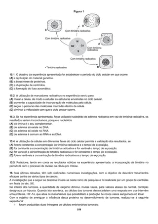 108
15.1. O objetivo da experiência apresentada foi estabelecer o período do ciclo celular em que ocorre
(A) a replicação do material genético.
(B) a biossíntese de proteínas.
(C) a duplicação de centríolos.
(D) a formação do fuso acromático.
15.2. A utilização de marcadores radioativos na experiência serviu para
(A) matar a célula, de modo a estudar as estruturas envolvidas no ciclo celular.
(B) aumentar a capacidade de incorporação de moléculas pela célula.
(C) seguir o percurso das moléculas marcadas dentro da célula.
(D) diminuir a velocidade com que o ciclo celular ocorre.
15.3. Se na experiência apresentada, fosse utilizado nucleótido de adenina radioativo em vez de timidina radioativa, os
resultados seriam inconclusivos, porque o nucleótido
(A) de timina é o seu complementar.
(B) de adenina só existe no DNA.
(C) de adenina só existe no RNA.
(D) de adenina é comum ao RNA e ao DNA.
15.4. A utilização de células em diferentes fases do ciclo celular permite a validação dos resultados, se
(A) forem constantes a concentração de timidina radioativa e o tempo de exposição.
(B) for constante a concentração de timidina radioativa e for variável o tempo de exposição.
(C) for variável a concentração de timidina radioativa e for constante o tempo de exposição.
(D) forem variáveis a concentração de timidina radioativa e o tempo de exposição.
15.5. Relacione, tendo em conta os resultados obtidos na experiência apresentada, a incorporação de timidina no
período S com o processo de divisão da célula por mitose.
16. Nas últimas décadas, têm sido realizadas numerosas investigações, com o objetivo de descobrir tratamentos
eficazes contra os vários tipos de cancro.
A investigação que a seguir se descreve insere-se neste ramo de pesquisa e foi realizada por um grupo de cientistas
em finais do séc. XX.
No interior dos tumores, a quantidade de oxigénio diminui, muitas vezes, para valores abaixo do normal, condição
designada por hipoxia. Quando isto acontece, as células dos tumores desencadeiam uma resposta em que intervém
uma proteína, HIF-1α, que ativa os mecanismos que possibilitam a produção de novos vasos sanguíneos no local.
Com o objetivo de averiguar a influência desta proteína no desenvolvimento de tumores, realizou-se a seguinte
experiência:
 foram produzidas duas linhagens de células embrionárias tumorais:
Figura 1
 