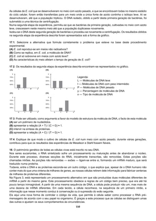 110
As células de E. coli que se desenvolveram no meio com azoto pesado, e que se encontravam todas no mesmo estádio
do ciclo celular, foram então transferidas para um meio onde a única fonte de azoto continha o isótopo leve. Aí se
desenvolveram, até que a população triplicou. O DNA isolado, obtido a partir desta primeira geração de bactérias, foi
submetido a uma técnica de centrifugação.
Numa segunda etapa da experiência, permitiu-se que as bactérias da primeira geração, cultivadas no meio com azoto
leve, crescessem neste mesmo meio até que a população duplicasse novamente.
Isolou-se o DNA desta segunda geração de bactérias e procedeu-se novamente a centrifugação. Os resultados obtidos
na segunda etapa da experiência descrita foram apresentados sob a forma de gráfico.
17.1. Selecione a alternativa que formula corretamente o problema que esteve na base deste procedimento
experimental.
(A) E. coli reproduz-se em meios não radioativos?
(B) Como se replica, em E. coli, a molécula de DNA?
(C) E. coli só sobrevive em meios com azoto leve?
(D) As características do meio afetam o tempo de geração de E. coli?
17.2. Os resultados da segunda etapa da experiência descrita encontram-se representados no gráfico.
Legenda:
L — Moléculas de DNA leve
I — Moléculas de DNA com peso intermédio
P — Moléculas de DNA pesado
y — Percentagem de moléculas de DNA
x — Tipo de molécula de DNA
17.3. Pode ser utilizado, como argumento a favor do modelo de estrutura da molécula de DNA, o facto de esta molécula
(A) ser um polímero de nucleótidos.
(B) apresentar a relação (A + T) / (C + G) ≈ 1.
(C) intervir na síntese de proteínas.
(D) apresentar a relação (A + C) / (T + G) ≈ 1.
17.4. Explique de que modo o cultivo de células de E. coli num meio com azoto pesado, durante várias gerações,
contribuiu para que os resultados das experiências de Meselson e Stahl fossem fiáveis.
18. O património genético de todas as células vivas está inscrito no seu DNA.
Nos seres eucariontes, o RNA sintetizado sofre um processamento ou maturação antes de abandonar o núcleo.
Durante este processo, diversas secções do RNA, inicialmente transcritas, são removidas. Estas porções são
chamadas intrões. As porções não removidas — exões — ligam-se entre si, formando um mRNA maduro, que será
traduzido numa proteína.
Todavia, entre o DNA e as proteínas esconde-se um outro código, o que explica que, apesar de o DNA humano não
conter mais do que uma vintena de milhares de genes, as nossas células retirem dele informação para fabricar centenas
de milhares de proteínas diferentes.
Na Figura 3, está representado um processamento alternativo em que são produzidas duas moléculas diferentes de
mRNA a partir do mesmo gene. Este processamento obedece a regras de um código bem preciso, que era até há
pouco tempo inimaginável. A partir de uma mesma sequência de DNA, a célula pode produzir não um, mas mais de
uma dezena de mRNA diferentes. Em cada tecido, a célula reconhece, na sequência de um primeiro intrão, a
informação que nesse momento conduz à conservação ou à supressão do exão seguinte.
Eis aqui uma nova forma de controlar o código da vida, que permite à célula saber como processar o RNA pré-
mensageiro de acordo com o seu papel no organismo. É graças a este processo que as células se distinguem umas
das outras e ajustam os seus comportamentos às circunstâncias.
 