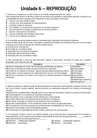117
Unidade 6 – REPRODUÇÃO
1. Colocou-se a hipótese de um dado núcleo se ter dividido, inequivocamente, por meiose.
Faça corresponder S (sim) ou N (não) a cada uma das letras que identificam as afirmações seguintes, de acordo com
a possibilidade de serem utilizadas como argumentos a favor da hipótese mencionada.
A — Ocorreu uma única divisão nuclear.
B — Ocorreu uma única replicação do material genético.
C — A divisão nuclear foi reducional.
D — Em metafase, os cromossomas dispuseram-se em placa equatorial.
E — Os cromossomas homólogos emparelharam-se durante a profase.
F — Ocorreu a disjunção de cromatídeos.
G — Ocorreu replicação entre divisões consecutivas.
H — Formou-se uma tétrada cromatídica.
2. A maturidade sexual dos guppies (peixes) é assinalada pela capacidade de produção de gâmetas.
Ordene as letras de A a E, de modo a reconstituir a sequência cronológica dos acontecimentos que ocorrem durante
o processo que conduz à produção das referidas células sexuais.
A. Ocorrência de crossing-over.
B. Formação de uma tétrada celular.
C. Separação dos cromossomas homólogos.
D. Replicação semiconservativa do DNA.
E. Ascensão polar dos cromatídeos irmãos.
3. Faça corresponder a cada uma das descrições relativas à reprodução, expressos na coluna A, à respetiva
designação, que consta da coluna B.
COLUNA A COLUNA B
(a) Ocorre restauração do número de cromossomas característico da espécie.
(b) Conduz à formação de células sexuais femininas e/ou masculinas.
(c) A partir de um organismo unicelular, originam-se duas células semelhantes entre si.
(d) Dá origem a novos organismos por desenvolvimento dos ovos, sem fecundação.
(e) Envolve a produção, por mitose ou por meiose, de células reprodutoras haploides
resistentes.
(1) Bipartição
(2) Fragmentação
(3) Fecundação
(4) Gemulação
(5) Esporulação
(6) Gametogénese
(7) Multiplicação vegetativa
(9) Partenogénese
4. Algumas espécies de Daphnia (pulga de água) reproduzem-se apenas por partenogénese, processo durante o qual
não ocorre meiose. Noutras espécies, alternam períodos de reprodução assexuada com períodos de reprodução
sexuada.
Classifique como verdadeira (V) ou falsa (F) cada uma das seguintes afirmações, relativas a processos da reprodução.
(A) A partenogénese é um processo de reprodução assexuada.
(B) A fecundação marca a passagem da fase diploide para a fase haploide.
(C) A mitose origina seres vivos geneticamente semelhantes ao progenitor.
(D) Na meiose, a redução do número de cromossomas ocorre na anafase II.
(E) Durante a partenogénese, ocorre a fusão dos núcleos de óvulos e de espermatozoides.
(F) O crossing-over é um dos processos que contribuem para a variabilidade dos seres vivos.
(G) Durante a fecundação, ocorre recombinação genética.
(H) A reprodução por partenogénese permite o rápido crescimento de uma população.
5. O morangueiro Fragaria vesca é uma espécie diploide, que se pode reproduzir sexuadamente, por sementes, e
assexuadamente. Os morangueiros que resultam da germinação de sementes são geneticamente _______ e cada um
deles pode reproduzir-se assexuadamente por _______.
(A) diferentes … multiplicação vegetativa
(B) diferentes … esporulação
(C) idênticos … multiplicação vegetativa
(D) idênticos … esporulação
 