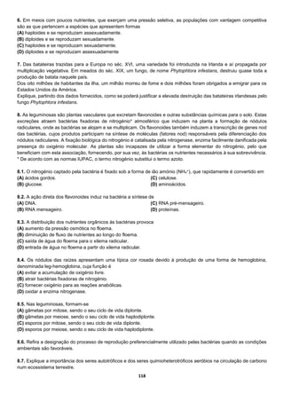 118
6. Em meios com poucos nutrientes, que exerçam uma pressão seletiva, as populações com vantagem competitiva
são as que pertencem a espécies que apresentem formas
(A) haploides e se reproduzam assexuadamente.
(B) diploides e se reproduzam sexuadamente.
(C) haploides e se reproduzam sexuadamente.
(D) diploides e se reproduzam assexuadamente
7. Das batateiras trazidas para a Europa no séc. XVI, uma variedade foi introduzida na Irlanda e aí propagada por
multiplicação vegetativa. Em meados do séc. XIX, um fungo, de nome Phytophtora infestans, destruiu quase toda a
produção de batata naquele país.
Dos oito milhões de habitantes da ilha, um milhão morreu de fome e dois milhões foram obrigados a emigrar para os
Estados Unidos da América.
Explique, partindo dos dados fornecidos, como se poderá justificar a elevada destruição das batateiras irlandesas pelo
fungo Phytophtora infestans.
8. As leguminosas são plantas vasculares que excretam flavonoides e outras substâncias químicas para o solo. Estas
excreções atraem bactérias fixadoras de nitrogénio* atmosférico que induzem na planta a formação de nódulos
radiculares, onde as bactérias se alojam e se multiplicam. Os flavonoides também induzem a transcrição de genes nod
das bactérias, cujos produtos participam na síntese de moléculas (fatores nod) responsáveis pela diferenciação dos
nódulos radiculares. A fixação biológica do nitrogénio é catalisada pela nitrogenase, enzima facilmente danificada pela
presença do oxigénio molecular. As plantas são incapazes de utilizar a forma elementar do nitrogénio, pelo que
beneficiam com esta associação, fornecendo, por sua vez, às bactérias os nutrientes necessários à sua sobrevivência.
* De acordo com as normas IUPAC, o termo nitrogénio substitui o termo azoto.
8.1. O nitrogénio captado pela bactéria é fixado sob a forma de ião amónio (NH4
+), que rapidamente é convertido em
(A) ácidos gordos.
(B) glucose.
(C) celulose.
(D) aminoácidos.
8.2. A ação direta dos flavonoides induz na bactéria a síntese de
(A) DNA.
(B) RNA mensageiro.
(C) RNA pré-mensageiro.
(D) proteínas.
8.3. A distribuição dos nutrientes orgânicos às bactérias provoca
(A) aumento da pressão osmótica no floema.
(B) diminuição de fluxo de nutrientes ao longo do floema.
(C) saída de água do floema para o xilema radicular.
(D) entrada de água no floema a partir do xilema radicular.
8.4. Os nódulos das raízes apresentam uma típica cor rosada devido à produção de uma forma de hemoglobina,
denominada leg-hemoglobina, cuja função é
(A) evitar a acumulação de oxigénio livre.
(B) atrair bactérias fixadoras de nitrogénio.
(C) fornecer oxigénio para as reações anabólicas.
(D) oxidar a enzima nitrogenase.
8.5. Nas leguminosas, formam-se
(A) gâmetas por mitose, sendo o seu ciclo de vida diplonte.
(B) gâmetas por meiose, sendo o seu ciclo de vida haplodiplonte.
(C) esporos por mitose, sendo o seu ciclo de vida diplonte.
(D) esporos por meiose, sendo o seu ciclo de vida haplodiplonte.
8.6. Refira a designação do processo de reprodução preferencialmente utilizado pelas bactérias quando as condições
ambientais são favoráveis.
8.7. Explique a importância dos seres autotróficos e dos seres quimioheterotróficos aeróbios na circulação de carbono
num ecossistema terrestre.
 
