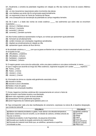 11
3.1. Atualmente, a simetria da polaridade magnética em relação ao rifte das rochas do fundo do oceano Atlântico
constitui
(A) um dos mecanismos responsáveis pelos movimentos das placas.
(B) uma hipótese que ainda não foi comprovada experimentalmente.
(C) um argumento a favor da Teoria da Tectónica de Placas.
(D) uma consequência da manutenção da polaridade do campo magnético terrestre.
3.2. De 3 para 1, a idade das rochas da crosta oceânica _____ dos sedimentos que sobre elas se encontram
depositados ______.
(A) diminui [...] também diminui
(B) diminui [...] aumenta
(C) aumenta [...] diminui
(D) aumenta [...] também aumenta
3.3. Nos fundos oceânicos representados na figura, as rochas que apresentam igual polaridade
(A) formaram-se simultaneamente.
(B) contêm minerais com orientações magnéticas semelhantes.
(C) dispõem-se simetricamente em relação ao rifte.
(D) apresentam iguais valores de fluxo térmico.
4. Na atividade vulcânica, a _____ com que os gases se libertam de um magma viscoso é responsável pela ocorrência
de erupções do tipo _____.
(A) dificuldade [...] explosivo
(B) dificuldade [...] efusivo
(C) facilidade [...] explosivo
(D) facilidade [...] efusivo
5. O magma gerado numa zona de subducção, entre uma placa oceânica e uma placa continental, é menos _______
do que o magma que ascende ao longo dos riftes oceânicos, originando erupções com caráter _______ explosivo.
(A) fluido [...] mais
(B) fluido [...] menos
(C) viscoso [...] mais
(D) viscoso [...] menos
6. A formação de domos ou cúpulas está geralmente associada a lavas
(A) viscosas e ácidas.
(B) viscosas e pouco silicatadas.
(C) fluidas e ricas em gases.
(D) fluidas e de composição basáltica.
7. Cinzas, bagacina e bombas vulcânicas têm necessariamente em comum o facto de
(A) se tornarem mais fluidas durante a sua libertação.
(B) terem sido originadas a partir de lavas alcalinas.
(C) apresentarem formas geralmente angulosas.
(D) serem fragmentos de material ígneo ejetados para o ar.
8. Faça corresponder cada uma das manifestações de vulcanismo, expressas na coluna A, à respetiva designação,
que consta da coluna B.
COLUNA A COLUNA B
(a) Mistura de material piroclástico e gases, muito densa e de elevada temperatura.
(b) Gases vulcânicos ricos em enxofre, ou em dióxido de carbono, emitidos através de
fissuras no terreno.
(c) Material piroclástico muito fragmentado, de pequenas dimensões.
(d) Escoada que resulta da erupção submarina de material fluido.
(e) Escoada de material muito fluido que, ao solidificar, apresenta a superfície
encordoada ou lisa.
(1) Bomba vulcânica
(2) Fumarola
(3) Géiser
(4) Lapilli
(5) Lava aa
(6) Lava pahoehoe
(7) Nuvem ardente
(8) Pillow lava
 