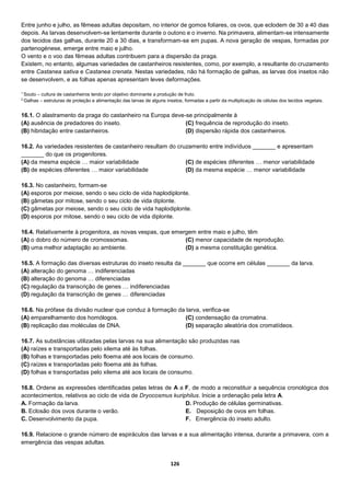 126
Entre junho e julho, as fêmeas adultas depositam, no interior de gomos foliares, os ovos, que eclodem de 30 a 40 dias
depois. As larvas desenvolvem-se lentamente durante o outono e o inverno. Na primavera, alimentam-se intensamente
dos tecidos das galhas, durante 20 a 30 dias, e transformam-se em pupas. A nova geração de vespas, formadas por
partenogénese, emerge entre maio e julho.
O vento e o voo das fêmeas adultas contribuem para a dispersão da praga.
Existem, no entanto, algumas variedades de castanheiros resistentes, como, por exemplo, a resultante do cruzamento
entre Castanea sativa e Castanea crenata. Nestas variedades, não há formação de galhas, as larvas dos insetos não
se desenvolvem, e as folhas apenas apresentam leves deformações.
1
Souto – cultura de castanheiros tendo por objetivo dominante a produção de fruto.
2
Galhas – estruturas de proteção e alimentação das larvas de alguns insetos, formadas a partir da multiplicação de células dos tecidos vegetais.
16.1. O alastramento da praga do castanheiro na Europa deve-se principalmente à
(A) ausência de predadores do inseto.
(B) hibridação entre castanheiros.
(C) frequência de reprodução do inseto.
(D) dispersão rápida dos castanheiros.
16.2. As variedades resistentes de castanheiro resultam do cruzamento entre indivíduos _______ e apresentam
_______ do que os progenitores.
(A) da mesma espécie … maior variabilidade
(B) de espécies diferentes … maior variabilidade
(C) de espécies diferentes … menor variabilidade
(D) da mesma espécie … menor variabilidade
16.3. No castanheiro, formam-se
(A) esporos por meiose, sendo o seu ciclo de vida haplodiplonte.
(B) gâmetas por mitose, sendo o seu ciclo de vida diplonte.
(C) gâmetas por meiose, sendo o seu ciclo de vida haplodiplonte.
(D) esporos por mitose, sendo o seu ciclo de vida diplonte.
16.4. Relativamente à progenitora, as novas vespas, que emergem entre maio e julho, têm
(A) o dobro do número de cromossomas.
(B) uma melhor adaptação ao ambiente.
(C) menor capacidade de reprodução.
(D) a mesma constituição genética.
16.5. A formação das diversas estruturas do inseto resulta da _______ que ocorre em células _______ da larva.
(A) alteração do genoma … indiferenciadas
(B) alteração do genoma … diferenciadas
(C) regulação da transcrição de genes … indiferenciadas
(D) regulação da transcrição de genes … diferenciadas
16.6. Na prófase da divisão nuclear que conduz à formação da larva, verifica-se
(A) emparelhamento dos homólogos.
(B) replicação das moléculas de DNA.
(C) condensação da cromatina.
(D) separação aleatória dos cromatídeos.
16.7. As substâncias utilizadas pelas larvas na sua alimentação são produzidas nas
(A) raízes e transportadas pelo xilema até às folhas.
(B) folhas e transportadas pelo floema até aos locais de consumo.
(C) raízes e transportadas pelo floema até às folhas.
(D) folhas e transportadas pelo xilema até aos locais de consumo.
16.8. Ordene as expressões identificadas pelas letras de A a F, de modo a reconstituir a sequência cronológica dos
acontecimentos, relativos ao ciclo de vida de Dryocosmus kuriphilus. Inicie a ordenação pela letra A.
A. Formação da larva.
B. Eclosão dos ovos durante o verão.
C. Desenvolvimento da pupa.
D. Produção de células germinativas.
E.   Deposição de ovos em folhas.
F.  Emergência do inseto adulto.
16.9. Relacione o grande número de espiráculos das larvas e a sua alimentação intensa, durante a primavera, com a
emergência das vespas adultas.
 