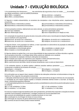 127
Unidade 7 - EVOLUÇÃO BIOLÓGICA
1. As características dos ribossomas e ______ das mitocôndrias são argumentos a favor do modelo _____ da evolução
das células eucarióticas, a partir de células procarióticas.
(A) do DNA [...] autogénico
(B) do DNA [...] endossimbiótico
(C) das proteínas [...] autogénico
(D) das proteínas [...] endossimbiótico
2. Segundo o modelo endossimbiótico, os ancestrais dos cloroplastos e das mitocôndrias seriam, respetivamente,
procariontes
(A) fotossintéticos e heterotróficos aeróbios.
(B) fotossintéticos e heterotróficos fermentativos.
(C) quimiossintéticos e heterotróficos fermentativos.
(D) quimiossintéticos e heterotróficos aeróbios.
3. Numa perspetiva evolutiva, relativamente aos seres coloniais, os seres pluricelulares apresentam
(A) maior taxa metabólica.
(B) maior diferenciação celular.
(C) menor organização celular.
(D) menor independência em relação ao meio.
4. A comparação de sequências de genes de seres vivos pode contribuir para a reconstrução de relações filogenéticas,
que se constituem como argumentos
(A) bioquímicos, de acordo com o darwinismo.
(B) bioquímicos, de acordo com o neodarwinismo.
(C) citológicos, de acordo com o neodarwinismo.
(D) citológicos, de acordo com o neodarwinismo.
5. Segundo Darwin, numa população de rotíferos, a maior capacidade de sobrevivência da população às alterações
ambientais resulta do equilíbrio dinâmico entre
(A) a variabilidade e a recombinação génica.
(B) as mutações e a recombinação génica.
(C) a variabilidade e a seleção natural.
(D) as mutações e a seleção natural.
6. Algumas plantas de regiões frias e com pouca disponibilidade de água apresentam as folhas reduzidas a agulhas.
Numa perspetiva darwinista, a morfologia destas folhas poderia ser explicada como resultante
(A) da necessidade de adaptação individual a alterações de temperatura.
(B) de mutações que surgem nos organismos como resposta a verões particularmente secos.
(C) da seleção determinada pela pouca disponibilidade de água no meio.
(D) do crescimento lento das folhas, devido às baixas temperaturas a que os seres se desenvolvem.
7. Em ambientes cársicos, as plantas sujeitas a idênticas pressões seletivas apresentam ______ estruturais que
fundamentam a existência de processos de evolução _______.
(A) analogias [...] divergente
(B) homologias [...] convergente
(C) analogias [...] convergente
(D) homologias [...] divergente
8. As afirmações que se seguem dizem respeito à influência das alterações ambientais na biodiversidade ao longo da
história da Terra, segundo uma perspetiva evolucionista.
1. Alterações ambientais bruscas podem ser responsáveis pela sobrevivência de alguns indivíduos de uma população.
2. Populações de uma mesma espécie sujeitas a condições ambientais distintas tendem a acumular, ao longo do
tempo, características genéticas diferentes.
3. A homogeneidade genética de uma população aumenta a probabilidade de sobrevivência perante alterações bruscas
do ambiente.
(A) 1 e 3 são verdadeiras; 2 é falsa.
(B) 3 é verdadeira; 1 e 2 são falsas.
(C) 1 e 2 são verdadeiras; 3 é falsa.
(D) 1 é verdadeira; 2 e 3 são falsas.
9. A taxa de mutação de algumas bactérias pode variar grandemente, permitindo-lhes responder a situações de stresse
ambiental. Numa perspetiva neodarwinista, a vantagem evolutiva de uma tal capacidade seria
(A) o aumento da probabilidade de surgirem mutações favoráveis no novo meio.
(B) a constituição de uma linhagem de clones em pouco tempo.
(C) a eliminação de conjuntos de genes desfavoráveis da população.
(D) o aumento da taxa de síntese proteica nessas bactérias.
 