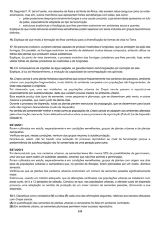129
15. Segundo F. R. de la Fuente, nos desertos da Ásia e do Norte de África, não existem ratos-cangurus como os norte-
americanos, mas sim, outros mamíferos que apresentam fortes semelhanças com estes, tais como:
 patas posteriores desproporcionalmente longas e uma cauda comprida, cuja extremidade apresenta um tufo
de pelos, especialmente adaptada ao tipo de locomoção;
 estruturas anatómicas e fisiológicas que lhes permitem sobreviver em ambientes secos e quentes.
Explique de que modo estruturas anatómicas semelhantes podem aparecer em seres incluídos em grupos taxonómicos
distintos.
16. Explique de que modo a formação de ilhas contribuiu para a diversificação de formas de vida na Terra.
17. No percurso evolutivo, surgiram plantas capazes de produzir inseticidas e fungicidas, que as protegem da ação das
formigas. Em paralelo, as formigas evoluíram no sentido de detetarem muitos desses compostos, evitando utilizar as
folhas das plantas que produzem essas substâncias.
Explique, do ponto de vista darwinista, o processo evolutivo das formigas cortadeiras que lhes permite, hoje, evitar
utilizar folhas de plantas produtoras de inseticidas e de fungicidas.
18. Em consequência da ingestão de água salgada, as gaivotas fazem osmorregulação por excreção de sais.
Explique, à luz do Neodarwinismo, a evolução da capacidade de osmorregulação nas gaivotas.
19. Crepis sancta é uma planta herbácea espontânea que cresce frequentemente nos canteiros dos passeios, ambiente
urbano com populações fragmentadas, muito distinto do ambiente campestre com populações não fragmentadas, de
onde esta espécie é originária.
Foi observado que, uma vez instaladas, as populações urbanas de Crepis sancta passam a reproduzir-se
essencialmente por autofecundação, dado que existem poucos insetos no ambiente urbano.
Esta espécie produz dois tipos de sementes: umas pequenas e plumosas, que se disseminam pelo vento, e outras
maiores e pesadas, que caem junto da planta-mãe.
Durante o processo de dispersão, todas as plantas perdem estruturas de propagação, que se disseminam para locais
onde não originam descendentes (custo de dispersão).
No sentido de compreender melhor o modo como as populações de Crepis sancta se adaptam aos ambientes alterados
pela urbanização crescente, foram efetuados estudos sobre os seus processos de reprodução (Estudo I) e de dispersão
(Estudo II).
ESTUDO I
Foram cultivados em estufa, separadamente e em condições semelhantes, grupos de plantas urbanas e de plantas
campestres.
Verificou-se que, nestas condições, nenhum dos grupos recorreu à autofecundação.
Concluiu-se, assim, não ter havido uma evolução do processo reprodutivo ao nível da fecundação porque a
predominância de autofecundação não foi conservada de uma geração para outra.
ESTUDO II
Foi demonstrado que, nos canteiros urbanos, as sementes leves têm menos 55% de possibilidades de germinarem,
uma vez que caem sobre um substrato (alcatrão, cimento) que não lhes permite a germinação.
Foram cultivados em estufa, separadamente e em condições semelhantes, grupos de plantas com origem nos dois
tipos de populações (urbanas e campestres) que, no período de floração, foram polinizadas por um inseto, Bombus
terrestris.
Verificou-se que as plantas dos canteiros urbanos produziram um número de sementes pesadas significativamente
maior.
Estimou-se, usando um método adequado, que as alterações verificadas nas populações urbanas se instalaram num
prazo curto, de 5 a 12 gerações de seleção. Concluiu-se que, nas populações urbanas, o elevado custo de dispersão
provocou uma adaptação no sentido da produção de um maior número de sementes pesadas, diminuindo a sua
dispersão.
19.1. Classifique como verdadeira (V) ou falsa (F) cada uma das afirmações seguintes, relativas aos estudos efetuados
com Crepis sancta.
(A) A quantificação das sementes de plantas urbanas e campestres foi feita em ambiente controlado.
(B) Em ambiente urbano, as sementes plumosas permitem maior sucesso reprodutivo.
 