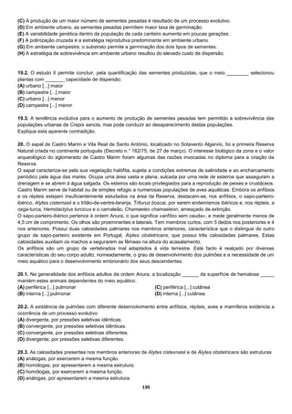 130
(C) A produção de um maior número de sementes pesadas é resultado de um processo evolutivo.
(D) Em ambiente urbano, as sementes pesadas permitem maior taxa de germinação.
(E) A variabilidade genética dentro da população de cada canteiro aumenta em poucas gerações.
(F) A polinização cruzada é a estratégia reprodutiva predominante em ambiente urbano.
(G) Em ambiente campestre, o substrato permite a germinação dos dois tipos de sementes.
(H) A estratégia de sobrevivência em ambiente urbano resultou do elevado custo de dispersão.
19.2. O estudo II permite concluir, pela quantificação das sementes produzidas, que o meio ________ selecionou
plantas com _______ capacidade de dispersão.
(A) urbano [...] maior
(B) campestre [...] maior
(C) urbano [...] menor
(D) campestre [...] menor
19.3. A tendência evolutiva para o aumento de produção de sementes pesadas tem permitido a sobrevivência das
populações urbanas de Crepis sancta, mas pode conduzir ao desaparecimento destas populações.
Explique esta aparente contradição.
20. O sapal de Castro Marim e Vila Real de Santo António, localizado no Sotavento Algarvio, foi a primeira Reserva
Natural criada no continente português (Decreto n.° 162/75, de 27 de março). O interesse biológico da zona e o valor
arqueológico do aglomerado de Castro Marim foram algumas das razões invocadas no diploma para a criação da
Reserva.
O sapal caracteriza-se pela sua vegetação halófita, sujeita a condições extremas de salinidade e ao encharcamento
periódico pela água das marés. Ocupa uma área vasta e plana, sulcada por uma rede de esteiros que asseguram a
drenagem e se abrem à água salgada. Os esteiros são locais privilegiados para a reprodução de peixes e crustáceos.
Castro Marim serve de habitat ou de simples refúgio a numerosas populações de aves aquáticas. Embora os anfíbios
e os répteis estejam insuficientemente estudados na área da Reserva, destacam-se, nos anfíbios, o sapo-parteiro-
ibérico, Alytes cisternasii e o tritão-de-ventre-laranja, Triturus boscai, por serem endemismos ibéricos e, nos répteis, a
osga-turca, Hemidactylus turcicus e o camaleão, Chamaeleo chamaeleon, ameaçado de extinção.
O sapo-parteiro-ibérico pertence à ordem Anura, o que significa «anfíbio sem cauda», e mede geralmente menos de
4,5 cm de comprimento. Os olhos são proeminentes e laterais. Tem membros curtos, com 5 dedos nos posteriores e 4
nos anteriores. Possui duas calosidades palmares nos membros anteriores, característica que o distingue do outro
grupo de sapo-parteiro existente em Portugal, Alytes obstetricans, que possui três calosidades palmares. Estas
calosidades auxiliam os machos a segurarem as fêmeas na altura do acasalamento.
Os anfíbios são um grupo de vertebrados mal adaptados à vida terrestre. Este facto é realçado por diversas
características do seu corpo adulto, nomeadamente, o grau de desenvolvimento dos pulmões e a necessidade de um
meio aquático para o desenvolvimento embrionário dos seus descendentes.
20.1. Na generalidade dos anfíbios adultos da ordem Anura, a localização ______ da superfície de hematose _____
mantém estes animais dependentes do meio aquático.
(A) periférica [...] pulmonar
(B) interna [...] pulmonar
(C) periférica [...] cutânea
(D) interna [...] cutânea
20.2. A existência de pulmões com diferente desenvolvimento entre anfíbios, répteis, aves e mamíferos evidencia a
ocorrência de um processo evolutivo
(A) divergente, por pressões seletivas idênticas.
(B) convergente, por pressões seletivas idênticas.
(C) convergente, por pressões seletivas diferentes.
(D) divergente, por pressões seletivas diferentes.
20.3. As calosidades presentes nos membros anteriores de Alytes cistexnasii e de Alytes obstetricans são estruturas
(A) análogas, por exercerem a mesma função.
(B) homólogas, por apresentarem a mesma estrutura.
(C) homólogas, por exercerem a mesma função.
(D) análogas, por apresentarem a mesma estrutura.
 