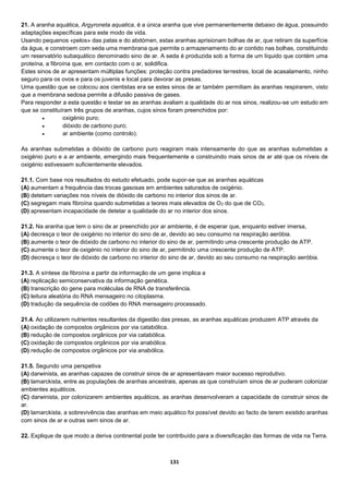 131
21. A aranha aquática, Argyroneta aquatica, é a única aranha que vive permanentemente debaixo de água, possuindo
adaptações específicas para este modo de vida.
Usando pequenos «pelos» das patas e do abdómen, estas aranhas aprisionam bolhas de ar, que retiram da superfície
da água, e constroem com seda uma membrana que permite o armazenamento do ar contido nas bolhas, constituindo
um reservatório subaquático denominado sino de ar. A seda é produzida sob a forma de um líquido que contém uma
proteína, a fibroína que, em contacto com o ar, solidifica.
Estes sinos de ar apresentam múltiplas funções: proteção contra predadores terrestres, local de acasalamento, ninho
seguro para os ovos e para os juvenis e local para devorar as presas.
Uma questão que se colocou aos cientistas era se estes sinos de ar também permitiam às aranhas respirarem, visto
que a membrana sedosa permite a difusão passiva de gases.
Para responder a esta questão e testar se as aranhas avaliam a qualidade do ar nos sinos, realizou-se um estudo em
que se constituíram três grupos de aranhas, cujos sinos foram preenchidos por:
 oxigénio puro;
 dióxido de carbono puro;
 ar ambiente (como controlo).
As aranhas submetidas a dióxido de carbono puro reagiram mais intensamente do que as aranhas submetidas a
oxigénio puro e a ar ambiente, emergindo mais frequentemente e construindo mais sinos de ar até que os níveis de
oxigénio estivessem suficientemente elevados.
21.1. Com base nos resultados do estudo efetuado, pode supor-se que as aranhas aquáticas
(A) aumentam a frequência das trocas gasosas em ambientes saturados de oxigénio.
(B) detetam variações nos níveis de dióxido de carbono no interior dos sinos de ar.
(C) segregam mais fibroína quando submetidas a teores mais elevados de O2 do que de CO2.
(D) apresentam incapacidade de detetar a qualidade do ar no interior dos sinos.
21.2. Na aranha que tem o sino de ar preenchido por ar ambiente, é de esperar que, enquanto estiver imersa,
(A) decresça o teor de oxigénio no interior do sino de ar, devido ao seu consumo na respiração aeróbia.
(B) aumente o teor de dióxido de carbono no interior do sino de ar, permitindo uma crescente produção de ATP.
(C) aumente o teor de oxigénio no interior do sino de ar, permitindo uma crescente produção de ATP.
(D) decresça o teor de dióxido de carbono no interior do sino de ar, devido ao seu consumo na respiração aeróbia.
21.3. A síntese da fibroína a partir da informação de um gene implica a
(A) replicação semiconservativa da informação genética.
(B) transcrição do gene para moléculas de RNA de transferência.
(C) leitura aleatória do RNA mensageiro no citoplasma.
(D) tradução da sequência de codões do RNA mensageiro processado.
21.4. Ao utilizarem nutrientes resultantes da digestão das presas, as aranhas aquáticas produzem ATP através da
(A) oxidação de compostos orgânicos por via catabólica.
(B) redução de compostos orgânicos por via catabólica.
(C) oxidação de compostos orgânicos por via anabólica.
(D) redução de compostos orgânicos por via anabólica.
21.5. Segundo uma perspetiva
(A) darwinista, as aranhas capazes de construir sinos de ar apresentavam maior sucesso reprodutivo.
(B) lamarckista, entre as populações de aranhas ancestrais, apenas as que construíam sinos de ar puderam colonizar
ambientes aquáticos.
(C) darwinista, por colonizarem ambientes aquáticos, as aranhas desenvolveram a capacidade de construir sinos de
ar.
(D) lamarckista, a sobrevivência das aranhas em meio aquático foi possível devido ao facto de terem existido aranhas
com sinos de ar e outras sem sinos de ar.
22. Explique de que modo a deriva continental pode ter contribuído para a diversificação das formas de vida na Terra.
 