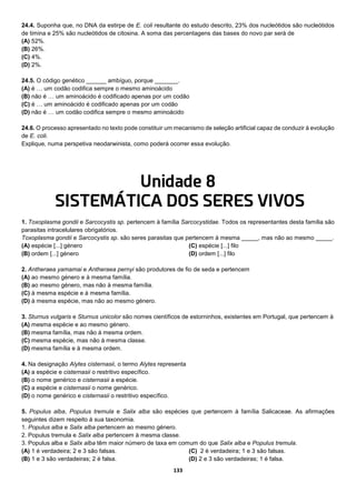 133
24.4. Suponha que, no DNA da estirpe de E. coli resultante do estudo descrito, 23% dos nucleótidos são nucleótidos
de timina e 25% são nucleótidos de citosina. A soma das percentagens das bases do novo par será de
(A) 52%.
(B) 26%.
(C) 4%.
(D) 2%.
24.5. O código genético ______ ambíguo, porque _______.
(A) é … um codão codifica sempre o mesmo aminoácido
(B) não é … um aminoácido é codificado apenas por um codão
(C) é … um aminoácido é codificado apenas por um codão
(D) não é … um codão codifica sempre o mesmo aminoácido
24.6. O processo apresentado no texto pode constituir um mecanismo de seleção artificial capaz de conduzir à evolução
de E. coli.
Explique, numa perspetiva neodarwinista, como poderá ocorrer essa evolução.
Unidade 8
SISTEMÁTICA DOS SERES VIVOS
1. Toxoplasma gondii e Sarcocystis sp. pertencem à família Sarcocystidae. Todos os representantes desta família são
parasitas intracelulares obrigatórios.
Toxoplasma gondii e Sarcocystis sp. são seres parasitas que pertencem à mesma _____, mas não ao mesmo _____.
(A) espécie [...] género
(B) ordem [...] género
(C) espécie [...] filo
(D) ordem [...] filo
2. Antheraea yamamai e Antheraea pernyi são produtores de fio de seda e pertencem
(A) ao mesmo género e à mesma família.
(B) ao mesmo género, mas não à mesma família.
(C) à mesma espécie e à mesma família.
(D) à mesma espécie, mas não ao mesmo género.
3. Sturnus vulgaris e Sturnus unicolor são nomes científicos de estorninhos, existentes em Portugal, que pertencem à
(A) mesma espécie e ao mesmo género.
(B) mesma família, mas não à mesma ordem.
(C) mesma espécie, mas não à mesma classe.
(D) mesma família e à mesma ordem.
4. Na designação Alytes cisternasii, o termo Alytes representa
(A) a espécie e cisternasii o restritivo específico.
(B) o nome genérico e cisternasii a espécie.
(C) a espécie e cisternasii o nome genérico.
(D) o nome genérico e cisternasii o restritivo específico.
5. Populus alba, Populus tremula e Salix alba são espécies que pertencem à família Salicaceae. As afirmações
seguintes dizem respeito à sua taxonomia.
1. Populus alba e Salix alba pertencem ao mesmo género.
2. Populus tremula e Salix alba pertencem à mesma classe.
3. Populus alba e Salix alba têm maior número de taxa em comum do que Salix alba e Populus tremula.
(A) 1 é verdadeira; 2 e 3 são falsas.
(B) 1 e 3 são verdadeiras; 2 é falsa.
(C) 2 é verdadeira; 1 e 3 são falsas.
(D) 2 e 3 são verdadeiras; 1 é falsa.
 