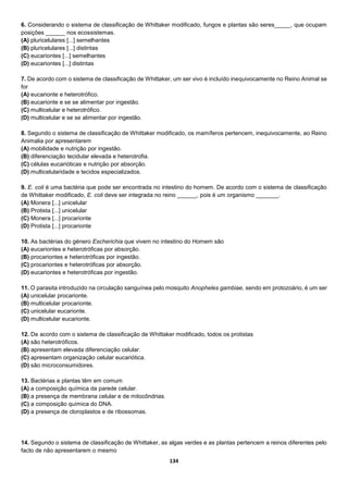 134
6. Considerando o sistema de classificação de Whittaker modificado, fungos e plantas são seres_____, que ocupam
posições ______ nos ecossistemas.
(A) pluricelulares [...] semelhantes
(B) pluricelulares [...] distintas
(C) eucariontes [...] semelhantes
(D) eucariontes [...] distintas
7. De acordo com o sistema de classificação de Whittaker, um ser vivo é incluído inequivocamente no Reino Animal se
for
(A) eucarionte e heterotrófico.
(B) eucarionte e se se alimentar por ingestão.
(C) multicelular e heterotrófico.
(D) multicelular e se se alimentar por ingestão.
8. Segundo o sistema de classificação de Whittaker modificado, os mamíferos pertencem, inequivocamente, ao Reino
Animalia por apresentarem
(A) mobilidade e nutrição por ingestão.
(B) diferenciação tecidular elevada e heterotrofia.
(C) células eucarióticas e nutrição por absorção.
(D) multicelularidade e tecidos especializados.
9. E. coli é uma bactéria que pode ser encontrada no intestino do homem. De acordo com o sistema de classificação
de Whittaker modificado, E. coli deve ser integrada no reino ______, pois é um organismo _______.
(A) Monera [...] unicelular
(B) Protista [...] unicelular
(C) Monera [...] procarionte
(D) Protista [...] procarionte
10. As bactérias do género Escherichia que vivem no intestino do Homem são
(A) eucariontes e heterotróficas por absorção.
(B) procariontes e heterotróficas por ingestão.
(C) procariontes e heterotróficas por absorção.
(D) eucariontes e heterotróficas por ingestão.
11. O parasita introduzido na circulação sanguínea pelo mosquito Anopheles gambiae, sendo em protozoário, é um ser
(A) unicelular procarionte.
(B) multicelular procarionte.
(C) unicelular eucarionte.
(D) multicelular eucarionte.
12. De acordo com o sistema de classificação de Whittaker modificado, todos os protistas
(A) são heterotróficos.
(B) apresentam elevada diferenciação celular.
(C) apresentam organização celular eucariótica.
(D) são microconsumidores.
13. Bactérias e plantas têm em comum
(A) a composição química da parede celular.
(B) a presença de membrana celular e de mitocôndrias.
(C) a composição química do DNA.
(D) a presença de cloroplastos e de ribossomas.
14. Segundo o sistema de classificação de Whittaker, as algas verdes e as plantas pertencem a reinos diferentes pelo
facto de não apresentarem o mesmo
 