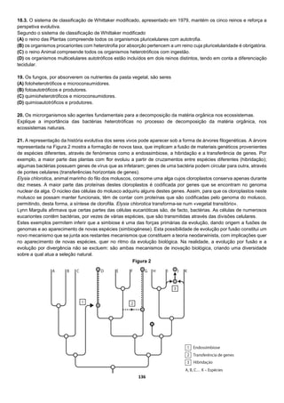 136
18.3. O sistema de classificação de Whittaker modificado, apresentado em 1979, mantém os cinco reinos e reforça a
perspetiva evolutiva.
Segundo o sistema de classificação de Whittaker modificado
(A) o reino das Plantas compreende todos os organismos pluricelulares com autotrofia.
(B) os organismos procariontes com heterotrofia por absorção pertencem a um reino cuja pluricelularidade é obrigatória.
(C) o reino Animal compreende todos os organismos heterotróficos com ingestão.
(D) os organismos multicelulares autotróficos estão incluídos em dois reinos distintos, tendo em conta a diferenciação
tecidular.
19. Os fungos, por absorverem os nutrientes da pasta vegetal, são seres
(A) fotoheterotróficos e microconsumidores.
(B) fotoautotróficos e produtores.
(C) quimioheterotróficos e microconsumidores.
(D) quimioautotróficos e produtores.
20. Os microrganismos são agentes fundamentais para a decomposição da matéria orgânica nos ecossistemas.
Explique a importância das bactérias heterotróficas no processo de decomposição da matéria orgânica, nos
ecossistemas naturais.
21. A representação da história evolutiva dos seres vivos pode aparecer sob a forma de árvores filogenéticas. A árvore
representada na Figura 2 mostra a formação de novos taxa, que implicam a fusão de materiais genéticos provenientes
de espécies diferentes, através de fenómenos como a endossimbiose, a hibridação e a transferência de genes. Por
exemplo, a maior parte das plantas com flor evoluiu a partir de cruzamentos entre espécies diferentes (hibridação);
algumas bactérias possuem genes de vírus que as infetaram; genes de uma bactéria podem circular para outra, através
de pontes celulares (transferências horizontais de genes).
Elysia chlorotica, animal marinho do filo dos moluscos, consome uma alga cujos cloroplastos conserva apenas durante
dez meses. A maior parte das proteínas destes cloroplastos é codificada por genes que se encontram no genoma
nuclear da alga. O núcleo das células do molusco adquiriu alguns destes genes. Assim, para que os cloroplastos neste
molusco se possam manter funcionais, têm de contar com proteínas que são codificadas pelo genoma do molusco,
permitindo, desta forma, a síntese de clorofila. Elysia chlorotica transforma-se num «vegetal transitório».
Lynn Margulis afirmava que certas partes das células eucarióticas são, de facto, bactérias. As células de numerosos
eucariontes contêm bactérias, por vezes de várias espécies, que são transmitidas através das divisões celulares.
Estes exemplos permitem inferir que a simbiose é uma das forças primárias da evolução, dando origem a fusões de
genomas e ao aparecimento de novas espécies (simbiogénese). Esta possibilidade de evolução por fusão constitui um
novo mecanismo que se junta aos restantes mecanismos que constituem a teoria neodarwinista, com implicações quer
no aparecimento de novas espécies, quer no ritmo da evolução biológica. Na realidade, a evolução por fusão e a
evolução por divergência não se excluem: são ambas mecanismos de inovação biológica, criando uma diversidade
sobre a qual atua a seleção natural.
Figura 2
 