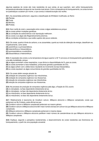 138
algumas espécies de corais são mais resistentes do que outras, já que suportam, sem sofrer branqueamento,
temperaturas elevadas da água do mar durante mais tempo. Como consequência do branqueamento, os corais tornam-
se quebradiços e acabam por morrer, o que conduz à desestruturação dos recifes.
22.1. As zooxantelas pertencem, segundo a classificação de Whittaker modificada, ao Reino
(A) Plantae.
(B) Fungi.
(C) Monera.
(D) Protista.
22.2. Num recife de coral, a associação entre corais e algas estabelece-se porque
(A) os corais sofrem mutações genéticas.
(B) as condições de sobrevivência e de reprodução melhoram.
(C) os corais e as algas são filogeneticamente próximos.
(D) as condições ambientais a que estão sujeitos são pouco estáveis.
22.3. Os corais, quanto à fonte de carbono, e as zooxantelas, quanto ao modo de obtenção de energia, classificam-se,
respetivamente, como seres
(A) autotróficos e quimiossintéticos.
(B) heterotróficos e fotossintéticos.
(C) quimiossintéticos e autotróficos.
(D) fotossintéticos e heterotróficos.
22.4. A exposição dos corais a uma temperatura de água superior a 30 °C provoca um branqueamento generalizado e
uma alta mortalidade, porque
(A) as algas aumentam a taxa respiratória, o que diminui a disponibilidade de O2 para os corais.
(B) os corais aumentam a taxa metabólica, produzindo grandes quantidades de CO2.
(C) as algas sofrem com o efeito tóxico resultante do incremento da taxa fotossintética.
(D) os corais expulsam as algas consumidoras de grandes quantidades de CO2.
22.5. Os corais obtêm energia através da
(A) oxidação de compostos orgânicos nas mitocôndrias.
(B) oxidação de compostos orgânicos nos ribossomas.
(C) redução de compostos orgânicos nas mitocôndrias.
(D) redução de compostos orgânicos nos ribossomas.
22.6. No processo de produção de compostos orgânicos pela alga, a fixação do CO2 ocorre
(A) no cloroplasto, na fase dependente diretamente da luz.
(B) no cloroplasto, na fase não dependente diretamente da luz.
(C) na mitocôndria, na fase dependente diretamente da luz.
(D) na mitocôndria, na fase não dependente diretamente da luz.
22.7. Relativamente à taxonomia de Corallium rubrum, Millepora alcicornis e Millepora camplanata, corais que
pertencem ao filo Cnidaria, pode afirmar-se que
(A) Corallium rubrum e Millepora camplanata pertencem ao mesmo género.
(B) Corallium rubrum e Millepora alcicornis têm maior número de taxa em comum do que Millepora alcicornis e Millepora
camplanata.
(C) Millepora alcicornis e Millepora camplanata pertencem à mesma classe.
(D) Corallium rubrum e Millepora alcicornis partilham maior número de características do que Millepora alcicornis e
Millepora camplanata.
22.8. Explique, segundo a perspetiva neodarwinista, o desenvolvimento de corais resistentes aos fenómenos de
branqueamento, a partir de uma população ancestral.
 