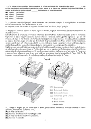 13
13.3. As rochas que constituem, maioritariamente, a crosta continental têm uma densidade média _______ à das
rochas vulcânicas que constituem o planalto da Sibéria. Assim, é de prever que, na região do planalto da Sibéria, os
valores da aceleração gravítica sejam _______ relativamente às zonas envolventes.
(A) superior [...] superiores
(B) superior [...] inferiores
(C) inferior [...] superiores
(D) inferior [...] inferiores
13.4. Apresente uma explicação para o facto de não ter sido uma tarefa fácil para os investigadores a de encontrar
rochas inalteradas com cerca de 248 milhões de anos.
Na resposta, devem ser utilizados os seguintes conceitos: ciclo das rochas, tempo geológico.
14. Na pequena península rochosa da Papoa, região de Peniche, surge um afloramento que evidencia a ocorrência de
atividade vulcânica.
Este afloramento é constituído por brechas vulcânicas, de matriz fina e muito meteorizada, contendo numerosos
fragmentos de rochas das paredes de uma chaminé vulcânica – calcários, arenitos, granitos e gnaisses – que terá sido
invadida pela água do mar durante, pelo menos, alguns dos períodos em que ocorreu a atividade vulcânica. Associado
às brechas descritas, surge um outro tipo de material, de granularidade mais fina e também muito meteorizado,
correspondendo a um tufo vulcânico, constituído por uma mistura de cinzas, bagacina e bombas vulcânicas. Algumas
das bombas vulcânicas apresentam núcleos de outras rochas, como, por exemplo, granitos e calcários.
Supõe-se que o reservatório do magma, provavelmente basáltico, que alimentou a erupção se situava bastante abaixo
da cobertura sedimentar da península de Peniche, dado que não se registam manifestações de metamorfismo térmico
nas camadas de calcários que ali ocorrem. De acordo com alguns autores, o afloramento do tufo-brecha da Papoa será
o testemunho do colapso de parte de um cone vulcânico, ao longo de duas falhas paralelas. A Figura 2 (de A a C)
traduz um esquema interpretativo da evolução da região onde aflora o tufo-brecha da Papoa.
14.1. O tipo de magma que, de acordo com os dados, provavelmente alimentou a atividade vulcânica da Papoa
apresenta, relativamente a uma lava ácida,
(A) um maior teor de sílica.
(B) uma maior dificuldade em libertar a fração volátil.
(C) um maior teor de minerais ferromagnesianos.
(D) uma maior viscosidade.
Figura 2
 