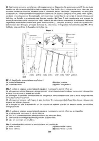 139
23. Os primeiros carnívoros semelhantes a felinos apareceram no Oligocénico, há aproximadamente 35 M.a. As atuais
espécies de felinos (subfamília Felipe) tiveram origem no final do Miocénico e tornaram-se numa das mais bem
sucedidas famílias de carnívoros, habitando todos os continentes, exceto a Antártida. Compreender a sua evolução e
estabelecer uma nomenclatura taxonómica consensual tem sido um processo complexo devido, entre outros aspetos,
ao rápido e recente processo de especiação, a um incompleto registo fóssil e à presença de características pouco
distintivas na dentição e no esqueleto das diversas espécies. Na Figura 5, está representada uma proposta de
explicação de uma equipa de investigadores para a evolução dos felinos atuais, que resultou de análises de fragmentos
de genes de diversos cromossomas e de genes de mitocôndrias (22 789 pares de bases) e de 16 calibrações fósseis.
Determinaram-se 8 linhagens principais derivadas de, pelo menos, 10 migrações intercontinentais (de M1 a M10)
facilitadas pela ocorrência de flutuações no nível do mar.
23.1. A classificação apresentada para os felinos é
(A) racional e filogenética.
(B) racional e natural.
(C) prática e natural.
(D) prática e filogenética.
23.2. A análise da proposta apresentada pela equipa de investigadores permite inferir que
(A) a linhagem do gato da Baía deverá apresentar maior número de estruturas homólogas comuns com a linhagem do
leopardo do que com a da espécie ancestral C.
(B) a linhagem da pantera é a mais recente das linhagens de felinos representadas, pois foi a que divergiu há mais
tempo de um ancestral comum.
(C) a linhagem do leopardo e a linhagem do gato doméstico têm maior proximidade filogenética do que a linhagem do
leopardo e a linhagem do puma.
(D) a linhagem do lince é representada por um conjunto de espécies que têm um elevado número de estruturas
análogas comuns.
23.3. A análise da proposta apresentada pela equipa de investigadores permite inferir que as migrações
(A) se iniciaram há, pelo menos, 8 milhões de anos.
(B) M9 e M10 foram responsáveis pelo aparecimento dos felinos em África.
(C) permitiram a disseminação dos felinos por todos os continentes.
(D) M2 e M4 ocorreram em simultâneo.
23.4. O material genético utilizado no estudo tinha na sua constituição
(A) ribose e uracilo.
(B) ribose e timina.
(C) desoxirribose e timina.
(D) desoxirribose e uracilo.
Figura 3
 