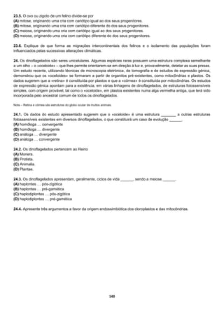140
23.5. O ovo ou zigoto de um felino divide-se por
(A) mitose, originando uma cria com cariótipo igual ao dos seus progenitores.
(B) mitose, originando uma cria com cariótipo diferente do dos seus progenitores.
(C) meiose, originando uma cria com cariótipo igual ao dos seus progenitores.
(D) meiose, originando uma cria com cariótipo diferente do dos seus progenitores.
23.6. Explique de que forma as migrações intercontinentais dos felinos e o isolamento das populações foram
influenciados pelas sucessivas alterações climáticas.
24. Os dinoflagelados são seres unicelulares. Algumas espécies raras possuem uma estrutura complexa semelhante
a um olho – o «oceloide» – que lhes permite orientarem-se em direção à luz e, provavelmente, detetar as suas presas.
Um estudo recente, utilizando técnicas de microscopia eletrónica, de tomografia e de estudos de expressão génica,
demonstrou que os «oceloides» se formaram a partir de organitos pré-existentes, como mitocôndrias e plastos. Os
dados sugerem que a «retina» é constituída por plastos e que a «córnea» é constituída por mitocôndrias. Os estudos
de expressão génica apontam para a existência, em várias linhagens de dinoflagelados, de estruturas fotossensíveis
simples, com origem provável, tal como o «oceloide», em plastos existentes numa alga vermelha antiga, que terá sido
incorporada pelo ancestral comum de todos os dinoflagelados.
Nota – Retina e córnea são estruturas do globo ocular de muitos animais.
24.1. Os dados do estudo apresentado sugerem que o «oceloide» é uma estrutura _______ a outras estruturas
fotossensíveis existentes em diversos dinoflagelados, o que constituirá um caso de evolução ______.
(A) homóloga … convergente
(B) homóloga … divergente
(C) análoga … divergente
(D) análoga … convergente
24.2. Os dinoflagelados pertencem ao Reino
(A) Monera.
(B) Protista.
(C) Animalia.
(D) Plantae.
24.3. Os dinoflagelados apresentam, geralmente, ciclos de vida ______, sendo a meiose ______.
(A) haplontes … pós-zigótica
(B) haplontes … pré-gamética
(C) haplodiplontes … pós-zigótica
(D) haplodiplontes … pré-gamética
24.4. Apresente três argumentos a favor da origem endossimbiótica dos cloroplastos e das mitocôndrias.
 
