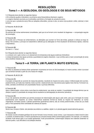 141
RESOLUÇÕES
Tema I — A GEOLOGIA, OS GEÓLOGOS E OS SEUS MÉTODOS
1. A Resposta deve abordar os seguintes tópicos:
 Em ambiente aquático (hidrosfera), os primeiros seres fotossintéticos libertaram oxigénio;
 o oxigénio libertado acumulou-se na atmosfera, permitindo a formação da camada de ozono;
 uma vez que a camada de ozono filtra as radiações ultravioleta, nocivas à vida, os seres vivos puderam, então, colonizar o meio
terrestre.
2. Resposta: A, D, E, C, B
3. Resposta (B)
Os arenitos são rochas sedimentares consolidadas, pelo que só se formam como resultado da diagénese — compactação seguida
de cimentação.
4. Resposta (A)
De acordo com o Princípio do Uniformitarismo, as alterações que ocorrem na Terra são lentas, graduais e cíclicas ao longo do
tempo. Por contrário, o princípio do Catastrofismo defende que as alterações na Terra resultaram de fenómenos rápidos, violentos
e esporádicos.
5. Resposta (A)
Ver item 4 — Tema I
6. A Resposta deve abordar os seguintes tópicos:
 o contacto com o gelo conduz a um abaixamento de temperatura das águas oceânicas (hidrosfera);
 a baixa temperatura das águas aumenta a quantidade de oxigénio dissolvido, o que contribui para a maior concentração de seres
vivos (biosfera) nessas zonas.
Tema II —A TERRA, UM PLANETA MUITO ESPECIAL
1. Resposta (C)
Se todos os planetas do Sistema Solar apresentam movimentos em torno do Sol (translação) no mesmo sentido, então é provável
que se tenham formado a partir de uma massa em rotação.
2. Resposta: D, A, E, C, B
3. Resposta (C)
A acreção corresponde ao aumento de massa dos planetas, resultante do impacto de outros corpos. A diferenciação terá ocorrido,
posteriormente, por fusão dos materiais, tendo ocorrido o deslocamento dos mais densos para regiões mais internas. Formaram-se,
então, camadas concêntricas com propriedades físicas e químicas diferentes.
4. Resposta (A)
Após a diferenciação, a terra entrou numa fase de arrefecimento, que ainda se mantém. A quantidade de energia térmica que se
dissipa é superior à quantidade de energia interna resultante da desintegração de elementos radioativos.
5. Resposta (C)
A Lua não apresenta atmosfera que permita processos de meteorização pela água e pelo vento, pelo que a formação de rochas
sedimentares será insipiente; as rochas metamórficas existentes formam-se devido ao impacto de meteoritos; as rochas
magmáticas, formadas quando o planeta apresentava geodinâmica externa, são as rochas predominantes; a face da Lua virada
para a Terra apresenta menor densidade de crateras de impacto.
6. Resposta (A)
Sendo luas, Europa e Calisto, são planetas secundários ou satélites; Júpiter é um planeta gigante (essencialmente gasoso).
7. Resposta (A)
Se tivesse ocorrido atividade geológica ter-se-iam formado novos minerais, novas rochas, o que mascararia a idade inicial do astro
e, portanto, do Sistema Solar. O mesmo aconteceria se a amostra tivesse sofrido contaminação posterior. Por exemplo, um meteorito
recolhido muito tempo após a sua queda apresentará, muito provavelmente, contaminação isotópica dos materiais existentes no
local da queda, o que dificultará a sua datação absoluta.
 