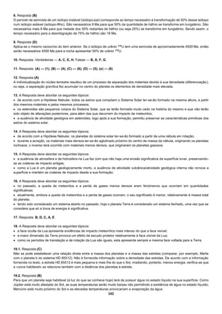 142
8. Resposta (B)
O período de semivida de um isótopo instável (isótopo-pai) corresponde ao tempo necessário à transformação de 50% desse isótopo
num isótopo estável (isótopo-filho). São necessários 9 Ma para que 50% da quantidade de háfnio se transforme em tungsténio. São
necessários mais 9 Ma para que metade dos 50% restantes de háfnio (ou seja 25%) se transforme em tungsténio. Sendo assim, o
tempo necessário para a desintegração de 75% de háfnio são 18 Ma.
9. Resposta (D)
Aplica-se o mesmo raciocínio do item anterior. Se o isótopo de urânio 238
U tem uma semivida de aproximadamente 4500 Ma, então
serão necessários 4500 Ma para a rocha apresentar 50% de urânio 238
U.
10. Resposta: Verdadeiras — A, C, E, H; Falsas — B, D, F, G.
11. Resposta: (A) — (1); (B) — (4); (C) — (8); (D) — (5); (e) — (6)
12. Resposta (A)
A individualização do núcleo terrestre resultou de um processo de separação dos materiais devido à sua densidade (diferenciação),
ou seja, a separação gravítica fez acumular no centro do planeta os elementos de densidade mais elevada.
13. A Resposta deve abordar os seguintes tópicos:
 de acordo com a Hipótese Nebular, todos os astros que compõem o Sistema Solar ter-se-ão formado na mesma altura, a partir
dos mesmos materiais e pelos mesmos processos;
 os asteroides são pequenos corpos do Sistema Solar, que se terão formado muito cedo na história do mesmo e que não terão
sido objeto de alterações posteriores, para além das que decorrem do impacto de meteoritos;
 a ausência de atividade geológica em asteroides, logo após a sua formação, permitiu preservar as características primitivas dos
astros do sistema solar.
14. A Resposta deve abordar os seguintes tópicos:
 de acordo com a Hipótese Nebular, os planetas do sistema solar ter-se-ão formado a partir de uma nébula em rotação;
 durante a acreção, os materiais mais densos ter-se-ão aglutinado próximo do centro de massa da nébula, originando os planetas
rochosos; o inverso terá ocorrido com materiais menos densos, que originaram os planetas gasosos.
15. A Resposta deve abordar os seguintes tópicos:
 a ausência de atmosfera e de hidrosfera na Lua faz com que não haja uma erosão significativa da superfície lunar, preservando-
se as crateras de impacto antigas;
 como a Lua é um planeta geologicamente morto, a ausência de atividade vulcânica/atividade geológica interna não renova a
superfície e mantém as crateras de impacto desde a sua formação.
16. A Resposta deve abordar os seguintes tópicos:
 no passado, a queda de meteoritos e a perda de gases menos densos eram fenómenos que ocorriam em quantidades
significativas;
 atualmente, embora a queda de meteoritos e a perda de gases ocorram, o seu significado é menor, relativamente à massa total
do planeta;
 tendo sido considerado um sistema aberto no passado, hoje o planeta Terra é considerado um sistema fechado, uma vez que se
considera que só a troca de energia é significativa.
17. Resposta: B, D, C, A, E
18. A Resposta deve abordar os seguintes tópicos:
 a face oculta da Lua apresenta evidências de impacto meteorítico mais intenso do que a face visível;
 a maior dimensão da Terra provoca um efeito de escudo protetor relativamente à face visível da Lua;
 como os períodos de translação e de rotação da Lua são iguais, esta apresenta sempre a mesma face voltada para a Terra.
19.1. Resposta (C)
Não se pode estabelecer uma relação direta entre a massa dos planetas e a massa das estrelas (comparar, por exemplo, Marte
com o planeta b do sistema HD 85512). Não é fornecida informação sobre a densidade das estrelas. De acordo com a informação
fornecida no texto, a estrela HD 85512 é mais pequena e mais fria do que o Sol, irradiando, portanto, menos energia; verifica-se que
a «zona habitável» se relaciona também com a distância dos planetas à estrela.
19.2. Resposta (B)
Para que um planeta seja habitável (à luz do que se conhece hoje) terá de possuir água no estado líquido na sua superfície. Como
Júpiter está muito afastado do Sol, as suas temperaturas serão muito baixas não permitindo a existência de água no estado líquido;
Mercúrio está muito próximo do Sol e as elevadas temperaturas provocariam a evaporação da água.
 