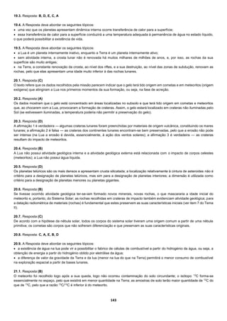 143
19.3. Resposta: B, D, E, C, A
19.4. A Resposta deve abordar os seguintes tópicos:
 uma vez que os planetas apresentam dinâmica interna ocorre transferência de calor para a superfície;
 essa transferência de calor para a superfície conduzirá a uma temperatura adequada à permanência de água no estado líquido,
o que poderá possibilitar a existência de vida.
19.5. A Resposta deve abordar os seguintes tópicos:
 a Lua é um planeta internamente inativo, enquanto a Terra é um planeta internamente ativo;
 sem atividade interna, a crosta lunar não é renovada há muitos milhares de milhões de anos, e, por isso, as rochas da sua
superfície são muito antigas;
 na Terra, a constante renovação da crosta, ao nível dos riftes, e a sua destruição, ao nível das zonas de subdução, renovam as
rochas, pelo que elas apresentam uma idade muito inferior à das rochas lunares.
20.1. Resposta (C)
O texto refere que os dados recolhidos pela missão parecem indicar que o gelo terá tido origem em cometas e em meteoritos (origem
exógena) que atingiram a Lua nos primeiros momentos da sua formação, ou seja, na fase de acreção.
20.2. Resposta (A)
Os dados mostram que o gelo está concentrado em áreas localizadas no subsolo e que terá tido origem em cometas e meteoritos
que, ao chocarem com a Lua, provocaram a formação de crateras. Assim, o gelo estará localizado em crateras não iluminadas pelo
Sol (se estivessem iluminadas, a temperatura poderia não permitir a preservação do gelo).
20.3. Resposta (D)
A afirmação 1 é verdadeira — algumas crateras lunares foram preenchidas por materiais de origem vulcânica, constituindo os mares
lunares; a afirmação 2 é falsa — as crateras dos continentes lunares encontram-se bem preservadas, pelo que a erosão não pode
ser intensa (na Lua a erosão é devida, essencialmente, à ação dos ventos solares); a afirmação 3 é verdadeira — as crateras
resultam do impacto de meteoritos.
20.4. Resposta (B)
A Lua não possui atividade geológica interna e a atividade geológica externa está relacionada com o impacto de corpos celestes
(meteoritos); a Lua não possui água líquida.
20.5. Resposta (D)
Os planetas telúricos são os mais densos e apresentam crusta silicatada; a localização relativamente à cintura de asteroides não é
critério para a designação de planetas telúricos, mas sim para a designação de planetas interiores; a dimensão é utilizada como
critério para a designação de planetas menores ou planetas gigantes.
20.6. Resposta (B)
Se tivesse ocorrido atividade geológica ter-se-iam formado novos minerais, novas rochas, o que mascararia a idade inicial do
meteorito e, portanto, do Sistema Solar; as rochas recolhidas em crateras de impacto também evidenciam atividade geológica; para
a datação radiométrica de materiais (rochas) é fundamental que estes preservem as suas características iniciais (ver item 7 do Tema
II).
20.7. Resposta (C)
De acordo com a hipótese da nébula solar, todos os corpos do sistema solar tiveram uma origem comum a partir de uma nébula
primitiva; os cometas são corpos que não sofreram diferenciação e que preservam as suas características originais.
20.8. Resposta: C, A, E, B, D
20.9. A Resposta deve abordar os seguintes tópicos:
 a existência de água na lua pode vir a possibilitar o fabrico de células de combustível a partir do hidrogénio da água, ou seja, a
obtenção de energia a partir do hidrogénio obtido por eletrólise da água;
 a diferença de valor da gravidade da Terra e da lua (menor na lua do que na Terra) permitirá o menor consumo de combustível
na exploração espacial a partir de bases lunares.
21.1. Resposta (B)
O meteorito foi recolhido logo após a sua queda, logo não ocorreu contaminação do solo circundante; o isótopo 13
C forma-se
essencialmente no espaço, pelo que existirá em menor quantidade na Terra; as amostras de solo terão maior quantidade de 12
C do
que de 13
C, pelo que a razão 13
C/12
C é inferior à do meteorito.
 