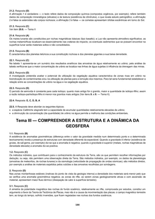 144
21.2. Resposta (D)
A afirmação 1 é verdadeira — o texto refere dados de composição química (compostos orgânicos, por exemplo); refere também
dados de composição mineralógica (silicatos) e de textura (existência de côndrulos), o que revela estudo petrográfico; a afirmação
2 é falsa os asteroides são corpos rochosos; a afirmação 3 é falsa — os cometas apresentam órbitas excêntricas em torno do Sol.
21.3. Resposta (C)
Ver item 20.6. — Tema II
21.4. Resposta (A)
Os mares lunares são constituídos por rochas magmáticas básicas (tipo basalto); a Lua não apresenta atmosfera significativa; as
rochas metamórficas localizam-se essencialmente nas crateras de impacto; os eventuais sedimentos que se possam encontrar na
superfície lunar serão materiais soltos e não consolidados.
21.5. Resposta (B)
É característica dos planetas telúricos a sua constituição rochosa e dos planetas gigantes a sua baixa densidade.
22.1. Resposta (C)
Na tabela 1 apresenta-se um sumário dos resultados analíticos das amostras de água relativamente ao urânio; pela análise da
tabela verifica-se que a maior concentração de urânio se localiza nas linhas de água sujeitas à influência da drenagem das minas.
22.2. Resposta (D)
A investigação pretendia avaliar o potencial de utilização da vegetação aquática característica de zonas ricas em urânio na
bioindicação de contaminantes e/ou na utilização de plantas para a remoção dos mesmos. Para tal seria fundamental estabelecer a
relação entre as concentrações de urânio na água e na vegetação aquática.
22.3. Resposta (D)
O período de semivida é constante para cada isótopo; quanto mais antigo for o granito, maior a quantidade de isótopo-filho; assim
a razão isótopo-pai/isótopo-filho é menor nos granitos mais antigos (Ver itens 8. e 9. — Tema II).
22.4. Resposta: E, C, D, B, A
22.5. A Resposta deve abordar os seguintes tópicos:
 a espécie Callitriche stagnalis tem a capacidade de acumular quantidades relativamente elevadas de urânio;
 a diminuição da concentração (da quantidade) de urânio na água permite a melhoria das condições ambientais.
Tema III — COMPREENDER A ESTRUTURA E A DINÂMICA DA
GEOSFERA
1.1. Resposta (B)
A existência de anomalias gravimétricas (diferença entre o valor da gravidade medida num determinado ponto e a determinada
teoricamente) revela a presença de estruturas com densidade diferente da expectável. Quando a gravidade é inferior (existência de
grutas, de sal-gema, por exemplo) diz-se que a anomalia é negativa; quando a gravidade é superior (metais, rochas magmáticas de
densidade elevada) a anomalia diz-se positiva.
1.2. Resposta (C)
Os métodos indiretos, que contribuem para o conhecimento da estrutura da Terra, são os que permitem recolher informações por
dedução, ou seja, não permitem uma observação direta da Terra. São métodos indiretos, por exemplo, os dados da planetologia
(amostras de meteoritos, de rochas lunares) e da sismologia (velocidade de propagação de ondas sísmicas); são métodos diretos,
por exemplo a análise de materiais expelidos pelos vulcões e das amostras recolhidas por sondagens.
2. Resposta (D)
Nas zonas montanhosas estáveis (inativas do ponto de vista da geologia interna) a densidade dos materiais será menor pelo que
se verifica uma anomalia gravimétrica negativa; as zonas de rifte, ao serem zonas geologicamente ativas e com ascensão de
material, apresentam maior fluxo térmico (dissipação de calor à superfície terrestre).
3.1. Resposta (C)
A simetria da polaridade magnética das rochas do fundo oceânico, relativamente ao rifte, comprovada por estudos, constitui um
argumento a favor da Teoria da Tectónica de Placas, mas não é a causa da movimentação das placas; o campo magnético terrestre
tem, ao longo do tempo, sofrido inversões, que ficam registadas nas rochas dos fundos oceânicos.
 