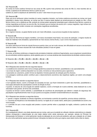 145
3.2. Resposta (A)
As rochas do fundo oceânico formam-se nas zonas de rifte; quanto mais próximas das zonas de rifte (1), mais recentes são as
rochas; a espessura de sedimentos diminui a partir da zona
costeira (3); assim a espessura de sedimentos na zona 1 será menor do que na zona 3.
3.3. Resposta (B)
Dado que já se verificaram várias inversões do campo magnético terrestre, nos fundos oceânicos encontram-se rochas com igual
polaridade e idades muito diferentes; as rochas que têm a mesma idade dispõem-se simetricamente em relação ao rifte; o fluxo
térmico diminui com a distância ao rifte, portanto as rochas podem apresentar polaridade igual e diferente fluxo térmico; quando as
rochas magmáticas se formam na zona de rifte, há minerais que se orientam de acordo com o campo magnético, logo rochas com
a mesma polaridade contêm minerais com orientações magnéticas semelhantes.
4. Resposta (A)
Se o magma é viscoso, os gases libertar-se-ão com maior dificuldade, o que provoca erupções do tipo explosivo.
5. Resposta (A)
Nas zonas de rifte forma-se magma mantélico, com baixa viscosidade (mais fluido); nas zonas de subdução, o magma resulta da
fusão de materiais mais silicatados, apresentando-se mais viscoso (menos fluído), o que o torna mais explosivo.
6. Resposta (A)
Um domo (estrutura em forma de cúpula) forma-se quando a lava, por ser muito viscosa, tem dificuldade em escoar e se acumula à
saída da cratera. As lavas viscosas são muito silicatadas (ácidas) e ricas em gases.
7. Resposta (D)
As cinzas, as bombas vulcânicas e a bagacina são piroclastos (materiais vulcânicos fragmentados, pouco angulosos) característicos
de uma atividade vulcânica explosiva, sendo ejetados para o ar; as lavas alcalinas são características de atividade vulcânica efusiva.
8. Resposta: (A) — (7); (B) — (2); (C) — (4); (D) — (8); (e) — (6)
9. Resposta: (A) — (1); (B) — (4); (C) — (5); (D) — (3); (e) — (6)
10. A Resposta deve abordar três dos seguintes tópicos:
 a existência de vulcanismo ativo torna a energia geotérmica acessível ao Homem, possibilitando o seu aproveitamento;
 as cinzas de origem vulcânica depositam-se nos solos, tornando-os mais produtivos para a agricultura;
 associados ao vulcanismo, podem formar-se depósitos minerais passíveis de extração para fins diversos;
 as paisagens vulcânicas podem contribuir para o desenvolvimento económico das respetivas regiões, por serem uma atração
turística.
11. A Resposta deve abordar os seguintes tópicos:
 num episódio efusivo, ocorre a formação de escoadas de lava, que fluem lentamente a partir das chaminés, possibilitando a
evacuação atempada das populações/o controlo da direção do fluxo;
 quando, no decurso de uma erupção de carácter explosivo, ocorre a formação de nuvens ardentes, estas deslocam-se a uma
velocidade muito grande, de forma não controlável;
 quando se formam nuvens ardentes, a possibilidade de ocorrência de perturbações que alterem o estado de segurança das
populações é significativamente maior do que quando as erupções consistem fundamentalmente em escoadas.
12. A Resposta deve abordar os seguintes tópicos:
 quando o magma, localizado na câmara magmática, se movimenta a caminho da superfície, provoca sismos vulcânicos;
 o aumento da frequência e da intensidade dos sismos, na região de um vulcão inativo, alerta para a possibilidade de ocorrer uma
nova erupção;
 a previsão de que a nova erupção está prestes a ocorrer permite retirar a população da região, evitando a perda de vidas
humanas.
13.1. Resposta (C)
Os investigadores referem uma idade absoluta para as rochas, pelo que só poderão ter utilizado métodos radiométricos (a datação
relativa corresponde à determinação de uma idade relativa entre várias estruturas, por exemplo, através do Princípio da
Sobreposição de Estratos); a rocha sedimentar resulta da alteração de uma rocha pré-existente, pelo que a datação de um clasto
de uma rocha sedimentar apenas poderá fornecer indicações da idade da rocha que originou esse clasto (rocha-mãe do clasto).
 