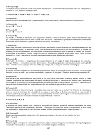 147
16.3. Resposta (B)
O Complexo do Facho apresenta basalto vesicular em almofada, logo a atividade terá sido submarina e como está sobrejacente ao
complexo do Touril, será mais recente que este.
17. Resposta: (A) — (2); (B) — (4); (C) — (3); (D) — (7); (e) — (6)
18. Resposta (C)
A escala de Richter permite determinar a magnitude de um sismo, quantificando a energia libertada no hipocentro (foco).
19. Resposta (B)
Ver item 1.2. — Tema III
20. Resposta (C)
Ver item 1.2. — Tema III
21. Resposta (B)
Ver itens 1.2. — Tema III. A astenosfera (zona subjacente à litosfera) é uma zona de menor rigidez, relativamente à litosfera, pelo
que a velocidade das ondas sísmicas diminui quando estas atravessam a astenosfera; a rigidez não aumenta continuamente com a
profundidade (no núcleo externo a rigidez é menor do que no manto, por exemplo).
22. Resposta (C)
A velocidade das ondas P diminui com a diminuição da rigidez dos materiais; quando se verifica uma alteração do estado físico dos
materiais (descontinuidade), de sólido para líquido, como acontece na transição do manto para o núcleo externo, as ondas P são
refratadas (curvam-se) não atingindo uma determinada zona da superfície terrestre—zona de sombra. As ondas P não diminuem
de velocidade ao atravessar a litosfera (rígida), diminuem de velocidade ao atravessar a astenosfera (menor rigidez do que a
astenosfera) e tornam a aumentar de velocidade quando atravessam o manto subjacente à astenosfera.
23. Resposta (D)
A afirmação 1 é verdadeira — as partículas vibram perpendicularmente em relação à direção de propagação das ondas S; a
afirmação 2 é falsa — a velocidade das ondas S diminui com a diminuição da rigidez dos materiais atravessados; a afirmação 3 é
falsa — as ondas S só se propagam em meios sólidos (por exemplo, não se propagam nem no ar nem na água).
24. Resposta (D)
As ondas L provocam nas partículas um movimento perpendicular à direção de propagação da onda; as ondas L não se propagam
em meios líquidos; as ondas L são ondas que se formam à superfície e se propagam à superfície; apresentam grande amplitude.
25. Resposta (C)
A escala de Richter permite determinar a magnitude de um sismo, sendo uma medida da energia libertada no foco; os danos
causados (intensidade) são determinados pela escala de Mercalli Modificada; a magnitude não aumenta com o aumento da
profundidade do foco (podem ocorrer sismos superficiais com maior magnitude do que sismos mais profundos); a magnitude de um
sismo não depende da amplitude das ondas (aliás, as ondas são resultado do sismo e não o contrário).
26. Resposta (C)
A descontinuidade de Mohorovicic marca a transição entre a crusta e o manto, mas as ondas P não diminuem de velocidade ao
entrar no manto (a diminuição de velocidade só se regista na astenosfera; a litosfera, sobrejacente, já inclui manto); A
descontinuidade de Gutenberg marca a interface manto-núcleo externo. No núcleo externo regista-se uma acentuada diminuição de
velocidade das ondas (por se encontrar no estado líquido). Ver item 22 — Tema III.
27. Resposta: C, D, A, E, B
28.1. Resposta (C)
A amplitude das ondas aumenta com a diminuição de rigidez dos materiais; quando os materiais atravessados são pouco
consolidados a amplitude das ondas tende a ser maior. O sismograma E1 corresponde a uma zona de materiais de argila (rocha
não consolidada) e regista ondas de maior amplitude, ou seja, em E2 a amplitude das ondas é menor do que em E1.
28.2. Resposta (C)
Os sismogramas apresentados não permitem inferir a distância ao epicentro de cada uma das estações. Ver item
28.1. — Tema III.
29. Resposta (A)
A litosfera, rígida, é sobrejacente à astenosfera (zona menos rígida, que apresenta alguma viscosidade). A diferença de rigidez (de
viscosidade) entre estas duas camadas, possibilita a movimentação das placas litosféricas.
 