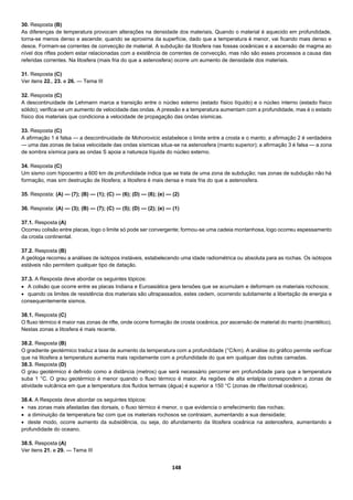148
30. Resposta (B)
As diferenças de temperatura provocam alterações na densidade dos materiais. Quando o material é aquecido em profundidade,
torna-se menos denso e ascende; quando se aproxima da superfície, dado que a temperatura é menor, vai ficando mais denso e
desce. Formam-se correntes de convecção de material. A subdução da litosfera nas fossas oceânicas e a ascensão de magma ao
nível dos riftes podem estar relacionadas com a existência de correntes de convecção, mas não são esses processos a causa das
referidas correntes. Na litosfera (mais fria do que a astenosfera) ocorre um aumento de densidade dos materiais.
31. Resposta (C)
Ver itens 22., 23. e 26. — Tema III
32. Resposta (C)
A descontinuidade de Lehmann marca a transição entre o núcleo externo (estado físico líquido) e o núcleo interno (estado físico
sólido); verifica-se um aumento de velocidade das ondas. A pressão e a temperatura aumentam com a profundidade, mas é o estado
físico dos materiais que condiciona a velocidade de propagação das ondas sísmicas.
33. Resposta (C)
A afirmação 1 é falsa — a descontinuidade de Mohorovicic estabelece o limite entre a crosta e o manto; a afirmação 2 é verdadeira
— uma das zonas de baixa velocidade das ondas sísmicas situa-se na astenosfera (manto superior); a afirmação 3 é falsa — a zona
de sombra sísmica para as ondas S apoia a natureza líquida do núcleo externo.
34. Resposta (C)
Um sismo com hipocentro a 600 km de profundidade indica que se trata de uma zona de subdução; nas zonas de subdução não há
formação, mas sim destruição de litosfera; a litosfera é mais densa e mais fria do que a astenosfera.
35. Resposta: (A) — (7); (B) — (1); (C) — (6); (D) — (8); (e) — (2)
36. Resposta: (A) — (3); (B) — (7); (C) — (5); (D) — (2); (e) — (1)
37.1. Resposta (A)
Ocorreu colisão entre placas, logo o limite só pode ser convergente; formou-se uma cadeia montanhosa, logo ocorreu espessamento
da crosta continental.
37.2. Resposta (B)
A geóloga recorreu a análises de isótopos instáveis, estabelecendo uma idade radiométrica ou absoluta para as rochas. Os isótopos
estáveis não permitem qualquer tipo de datação.
37.3. A Resposta deve abordar os seguintes tópicos:
 A colisão que ocorre entre as placas Indiana e Euroasiática gera tensões que se acumulam e deformam os materiais rochosos;
 quando os limites de resistência dos materiais são ultrapassados, estes cedem, ocorrendo subitamente a libertação de energia e
consequentemente sismos.
38.1. Resposta (C)
O fluxo térmico é maior nas zonas de rifte, onde ocorre formação de crosta oceânica, por ascensão de material do manto (mantélico).
Nestas zonas a litosfera é mais recente.
38.2. Resposta (B)
O gradiente geotérmico traduz a taxa de aumento da temperatura com a profundidade (°C/km). A análise do gráfico permite verificar
que na litosfera a temperatura aumenta mais rapidamente com a profundidade do que em qualquer das outras camadas.
38.3. Resposta (D)
O grau geotérmico é definido como a distância (metros) que será necessário percorrer em profundidade para que a temperatura
suba 1 °C. O grau geotérmico é menor quando o fluxo térmico é maior. As regiões de alta entalpia correspondem a zonas de
atividade vulcânica em que a temperatura dos fluídos termais (água) é superior a 150 °C (zonas de rifte/dorsal oceânica).
38.4. A Resposta deve abordar os seguintes tópicos:
 nas zonas mais afastadas das dorsais, o fluxo térmico é menor, o que evidencia o arrefecimento das rochas;
 a diminuição da temperatura faz com que os materiais rochosos se contraiam, aumentando a sua densidade;
 deste modo, ocorre aumento da subsidência, ou seja, do afundamento da litosfera oceânica na astenosfera, aumentando a
profundidade do oceano.
38.5. Resposta (A)
Ver itens 21. e 29. — Tema III
 