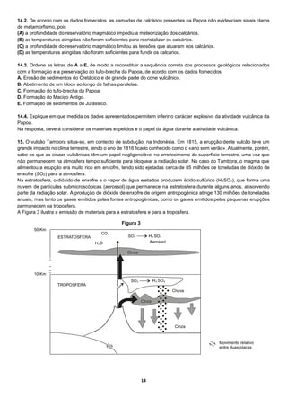 14
14.2. De acordo com os dados fornecidos, as camadas de calcários presentes na Papoa não evidenciam sinais claros
de metamorfismo, pois
(A) a profundidade do reservatório magmático impediu a meteorização dos calcários.
(B) as temperaturas atingidas não foram suficientes para recristalizar os calcários.
(C) a profundidade do reservatório magmático limitou as tensões que atuaram nos calcários.
(D) as temperaturas atingidas não foram suficientes para fundir os calcários.
14.3. Ordene as letras de A a E, de modo a reconstituir a sequência correta dos processos geológicos relacionados
com a formação e a preservação do tufo-brecha da Papoa, de acordo com os dados fornecidos.
A. Erosão de sedimentos do Cretácico e de grande parte do cone vulcânico.
B. Abatimento de um bloco ao longo de falhas paralelas.
C. Formação do tufo-brecha da Papoa.
D. Formação do Maciço Antigo.
E. Formação de sedimentos do Jurássico.
14.4. Explique em que medida os dados apresentados permitem inferir o carácter explosivo da atividade vulcânica da
Papoa.
Na resposta, deverá considerar os materiais expelidos e o papel da água durante a atividade vulcânica.
15. O vulcão Tambora situa-se, em contexto de subdução, na Indonésia. Em 1815, a erupção deste vulcão teve um
grande impacto no clima terrestre, tendo o ano de 1816 ficado conhecido como o «ano sem verão». Atualmente, porém,
sabe-se que as cinzas vulcânicas têm um papel negligenciável no arrefecimento da superfície terrestre, uma vez que
não permanecem na atmosfera tempo suficiente para bloquear a radiação solar. No caso do Tambora, o magma que
alimentou a erupção era muito rico em enxofre, tendo sido ejetadas cerca de 85 milhões de toneladas de dióxido de
enxofre (SO2) para a atmosfera.
Na estratosfera, o dióxido de enxofre e o vapor de água ejetados produzem ácido sulfúrico (H2SO4), que forma uma
nuvem de partículas submicroscópicas (aerossol) que permanece na estratosfera durante alguns anos, absorvendo
parte da radiação solar. A produção de dióxido de enxofre de origem antropogénica atinge 130 milhões de toneladas
anuais, mas tanto os gases emitidos pelas fontes antropogénicas, como os gases emitidos pelas pequenas erupções
permanecem na troposfera.
A Figura 3 ilustra a emissão de materiais para a estratosfera e para a troposfera.
Figura 3
 