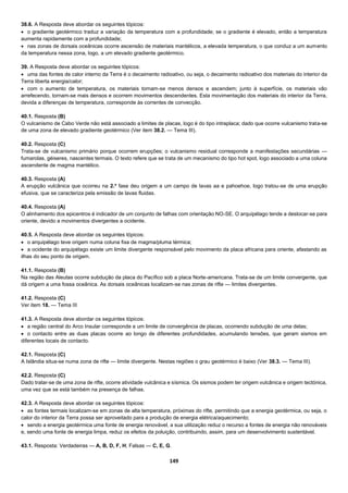149
38.6. A Resposta deve abordar os seguintes tópicos:
 o gradiente geotérmico traduz a variação da temperatura com a profundidade; se o gradiente é elevado, então a temperatura
aumenta rapidamente com a profundidade;
 nas zonas de dorsais oceânicas ocorre ascensão de materiais mantélicos, a elevada temperatura, o que conduz a um aumento
da temperatura nessa zona, logo, a um elevado gradiente geotérmico.
39. A Resposta deve abordar os seguintes tópicos:
 uma das fontes de calor interno da Terra é o decaimento radioativo, ou seja, o decaimento radioativo dos materiais do interior da
Terra liberta energia/calor;
 com o aumento de temperatura, os materiais tornam-se menos densos e ascendem; junto à superfície, os materiais vão
arrefecendo, tornam-se mais densos e ocorrem movimentos descendentes. Esta movimentação dos materiais do interior da Terra,
devida a diferenças de temperatura, corresponde às correntes de convecção.
40.1. Resposta (B)
O vulcanismo de Cabo Verde não está associado a limites de placas, logo é do tipo intraplaca; dado que ocorre vulcanismo trata-se
de uma zona de elevado gradiente geotérmico (Ver item 38.2. — Tema III).
40.2. Resposta (C)
Trata-se de vulcanismo primário porque ocorrem erupções; o vulcanismo residual corresponde a manifestações secundárias —
fumarolas, géiseres, nascentes termais. O texto refere que se trata de um mecanismo do tipo hot spot, logo associado a uma coluna
ascendente de magma mantélico.
40.3. Resposta (A)
A erupção vulcânica que ocorreu na 2.ª fase deu origem a um campo de lavas aa e pahoehoe, logo tratou-se de uma erupção
efusiva, que se caracteriza pela emissão de lavas fluidas.
40.4. Resposta (A)
O alinhamento dos epicentros é indicador de um conjunto de falhas com orientação NO-SE. O arquipélago tende a deslocar-se para
oriente, devido a movimentos divergentes a ocidente.
40.5. A Resposta deve abordar os seguintes tópicos:
 o arquipélago teve origem numa coluna fixa de magma/pluma térmica;
 a ocidente do arquipélago existe um limite divergente responsável pelo movimento da placa africana para oriente, afastando as
ilhas do seu ponto de origem.
41.1. Resposta (B)
Na região das Aleutas ocorre subdução da placa do Pacífico sob a placa Norte-americana. Trata-se de um limite convergente, que
dá origem a uma fossa oceânica. As dorsais oceânicas localizam-se nas zonas de rifte — limites divergentes.
41.2. Resposta (C)
Ver item 18. — Tema III
41.3. A Resposta deve abordar os seguintes tópicos:
 a região central do Arco Insular corresponde a um limite de convergência de placas, ocorrendo subdução de uma delas;
 o contacto entre as duas placas ocorre ao longo de diferentes profundidades, acumulando tensões, que geram sismos em
diferentes locais de contacto.
42.1. Resposta (C)
A Islândia situa-se numa zona de rifte — limite divergente. Nestas regiões o grau geotérmico é baixo (Ver 38.3. — Tema III).
42.2. Resposta (C)
Dado tratar-se de uma zona de rifte, ocorre atividade vulcânica e sísmica. Os sismos podem ter origem vulcânica e origem tectónica,
uma vez que se está também na presença de falhas.
42.3. A Resposta deve abordar os seguintes tópicos:
 as fontes termais localizam-se em zonas de alta temperatura, próximas do rifte, permitindo que a energia geotérmica, ou seja, o
calor do interior da Terra possa ser aproveitado para a produção de energia elétrica/aquecimento;
 sendo a energia geotérmica uma fonte de energia renovável, a sua utilização reduz o recurso a fontes de energia não renováveis
e, sendo uma fonte de energia limpa, reduz os efeitos da poluição, contribuindo, assim, para um desenvolvimento sustentável.
43.1. Resposta: Verdadeiras — A, B, D, F, H; Falsas — C, E, G.
 