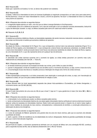 150
43.2. Resposta (C)
Dado que o epicentro se localizou no mar, os danos não puderam ser avaliados.
43.3. Resposta (C)
A tabela 1 refere-se à intensidade do sismo em diversas localidades (a magnitude corresponde a um valor único para cada sismo).
Na ilha Dominica, o local com maior intensidade foi o local 2, a 62 km do epicentro. No local 1 a intensidade foi menor e a ilha está
mais próxima do epicentro.
43.4. A Resposta deve abordar os seguintes tópicos:
 a magnitude regista apenas um valor, uma vez que se refere à energia libertada no foco/hipocentro;
 a intensidade varia com a distância ao epicentro, com o tipo de construção e com os materiais rochosos atravessados, traduzindo
o grau de destruição causado, ou seja, os efeitos causados pelo sismo em cada local onde foi sentido.
44. Resposta: A, D, B, C, E
45.1. Resposta (C)
À medida que aumenta a distância a Áquila, as intensidades registadas vão sendo menores, traduzindo menores danos; a amplitude
das ondas vai diminuindo à medida que aumenta a distância ao epicentro.
45.2. Resposta (B)
Na cidade de Viterbo, a intensidade foi IV (Figura 12), o que corresponde a nenhum dano nas estruturas resistentes (Figura 13); a
cidade de Penne registou uma intensidade de V, o que corresponde a danos fracos nas estruturas vulneráveis; na cidade de Rieti,
o sismo teve intensidade V, tendo provocado danos muito fracos nas estruturas resistentes da cidade; Na cidade de Roma, registou-
se uma intensidade de IV, o que não representa danos em qualquer tipo de estruturas.
45.3. Resposta (A)
A velocidade das ondas sísmicas aumenta com o aumento da rigidez; as ondas diretas percorrem um caminho mais curto,
relativamente às refratadas (Ver item 21. — Tema III).
45.4. A Resposta deve abordar os seguintes tópicos:
 as tensões tectónicas provocam acumulação de tensão nas rochas, junto à falha (no plano de falha);
 quando é ultrapassado o limite de resistência da zona de falha ocorre o movimento dos blocos, ou seja, ocorre a rotura da rocha;
 a movimentação brusca dos blocos (o ressalto) provoca a libertação de energia sob a forma de ondas sísmicas.
46.1. Resposta (A)
A falha representada corresponde a um limite conservativo (sem destruição e construção de crosta, ou seja, com manutenção da
espessura crustal), em que uma placa desliza lateralmente em relação a outra.
46.2. Resposta (B)
A placa Africana está (no local representado) separada das placas Indo-australiana e Euroasiática, por limites divergentes; o
movimento tende a ser SO-NE (NE-S0).
46.3. Resposta (D)
O local X está mais próximo de uma zona de rifte do que o local Y, logo em Y o grau geotérmico é maior (Ver itens 38.1., 38.2. e
38.3. — Tema III).
46.4. A Resposta deve abordar os seguintes tópicos:
 a intensidade é uma medida para avaliar os efeitos causados pelos sismos;
 tendo conhecimento da intensidade histórica de uma dada região (intensidade máxima verificada em sismos anteriores) é possível
elaborar cartas de isossistas de intensidades máximas. Deste modo será possível prever o impacto de um sismo nessa região e
assim tomar medidas de prevenção do risco sísmico, nomeadamente o ordenamento do território, a construção antissísmica e a
elaboração de planos de emergência.
46.5. A Resposta deve abordar os seguintes tópicos:
 a zona de subdução de Makran apresenta uma grande área da zona de rotura sísmica, pelo que se acumula uma elevada
quantidade de tensão;
 assim, quando o limite de resistência (ou de elasticidade) da rocha é ultrapassado, liberta-se grandes quantidades de energia,
pelo que o sismo terá elevada magnitude.
47.1. Resposta (A)
Na península do Capelo, o vulcanismo apresenta-se alinhado com um conjunto de falhas; tem uma orientação NO-SE; contribuiu
para a expansão da área da ilha; não se relaciona diretamente com o rifte da Terceira.
 
