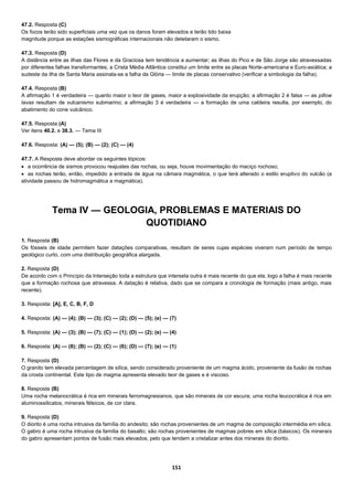 151
47.2. Resposta (C)
Os focos terão sido superficiais uma vez que os danos foram elevados e terão tido baixa
magnitude porque as estações sismográficas internacionais não detetaram o sismo.
47.3. Resposta (D)
A distância entre as ilhas das Flores e da Graciosa tem tendência a aumentar; as ilhas do Pico e de São Jorge são atravessadas
por diferentes falhas transformantes; a Crista Média Atlântica constitui um limite entre as placas Norte-americana e Euro-asiática; a
sudeste da ilha de Santa Maria assinala-se a falha da Glória — limite de placas conservativo (verificar a simbologia da falha).
47.4. Resposta (B)
A afirmação 1 é verdadeira — quanto maior o teor de gases, maior a explosividade da erupção; a afirmação 2 é falsa — as pillow
lavas resultam de vulcanismo submarino; a afirmação 3 é verdadeira — a formação de uma caldeira resulta, por exemplo, do
abatimento do cone vulcânico.
47.5. Resposta (A)
Ver itens 40.2. e 38.3. — Tema III
47.6. Resposta: (A) — (5); (B) — (2); (C) — (4)
47.7. A Resposta deve abordar os seguintes tópicos:
 a ocorrência de sismos provocou reajustes das rochas, ou seja, houve movimentação do maciço rochoso;
 as rochas terão, então, impedido a entrada de água na câmara magmática, o que terá alterado o estilo eruptivo do vulcão (a
atividade passou de hidromagmática a magmática).
Tema IV — GEOLOGIA, PROBLEMAS E MATERIAIS DO
QUOTIDIANO
1. Resposta (B)
Os fósseis de idade permitem fazer datações comparativas, resultam de seres cujas espécies viveram num período de tempo
geológico curto, com uma distribuição geográfica alargada.
2. Resposta (D)
De acordo com o Princípio da Interseção toda a estrutura que interseta outra é mais recente do que ela, logo a falha é mais recente
que a formação rochosa que atravessa. A datação é relativa, dado que se compara a cronologia de formação (mais antigo, mais
recente).
3. Resposta: [A], E, C, B, F, D
4. Resposta: (A) — (4); (B) — (3); (C) — (2); (D) — (5); (e) — (7)
5. Resposta: (A) — (3); (B) — (7); (C) — (1); (D) — (2); (e) — (4)
6. Resposta: (A) — (8); (B) — (2); (C) — (6); (D) — (7); (e) — (1)
7. Resposta (D)
O granito tem elevada percentagem de sílica, sendo considerado proveniente de um magma ácido, proveniente da fusão de rochas
da crosta continental. Este tipo de magma apresenta elevado teor de gases e é viscoso.
8. Resposta (B)
Uma rocha melanocrática é rica em minerais ferromagnesianos, que são minerais de cor escura; uma rocha leucocrática é rica em
aluminossilicatos, minerais félsicos, de cor clara.
9. Resposta (D)
O diorito é uma rocha intrusiva da família do andesito; são rochas provenientes de um magma de composição intermédia em sílica.
O gabro é uma rocha intrusiva da família do basalto; são rochas provenientes de magmas pobres em sílica (básicos). Os minerais
do gabro apresentam pontos de fusão mais elevados, pelo que tendem a cristalizar antes dos minerais do diorito.
 