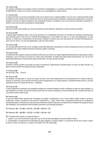 152
10. Resposta (A)
Os magmas andesíticos não originam rochas da família do basalto/gabro; os magmas andesíticos originam rochas da família do
andesito/diorito. O diorito é uma rocha intrusiva pelo que a consolidação do magma é lenta.
11. Resposta (C)
O magma formado nas zonas de subdução é mais rico em sílica do que o magma basáltico, uma vez que o magma formado resulta
da fusão da crosta oceânica e dos sedimentos (ricos em sílica) que lhe estão sobrepostos. A presença de água facilita a fusão dos
materiais; formam-se magmas andesíticos (de composição variável). O andesito é uma rocha extrusiva (consolida à superfície); o
diorito é uma rocha intrusiva (consolida em profundidade).
12. Resposta (A)
Minerais isomorfos são aqueles que, tendo composição química diferente, apresentam a mesma estrutura cristalina.
13. Resposta (D)
A diferenciação magmática ocorre, entre outros processos, por cristalização fracionada. Os minerais que cristalizam a temperaturas
mais elevadas são os mais ricos em minerais ferromagnesianos e mais pobres em sílica e, no caso das plagióclases, as mais
cálcicas; à medida que a temperatura vai diminuindo cristalizam minerais cada vez mais pobres em minerais ferromagnesianos,
mais ricos em sílica e, no caso das plagióclases, cada vez mais sódicas.
14. Resposta (D)
Os minerais polimorfos formam-se em condições ambientais diferentes e apresentam a mesma composição química (o mesmo tipo
de átomos) com redes cristalinas diferentes (exemplo, grafite e diamante).
15. Resposta (C)
As falhas são deformações rochosas (acidentes tectónicos) que ocorrem em regime frágil (baixas temperaturas associadas a baixas
pressões) e que se formam por fratura na crosta (mais superficial). As falhas são deformações descontínuas uma vez que há
deslocação relativa dos compartimentos (blocos) fraturados, ao longo do plano da falha.
16. Resposta (A)
As falhas inversas resultam da atuação de forças compressivas, apresentando maioritariamente um plano de falha inclinado. As
falhas normais resultam da atuação de forças distensivas.
17. Resposta (B)
Ver itens 15. e 16. — Tema IV
18. Resposta (D)
As diáclases correspondem a roturas em corpos rochosos, sem haver deslocamento de compartimentos em confronto (blocos).
Quando, por exemplo, ocorre intensa erosão das rochas sobrejacentes a um maciço granítico, a pressão litostática diminui, o granito
expande e ocorre a formação de fraturas — diáclases.
19. Resposta (C)
O xisto metamórfico apresenta uma orientação paralela dos minerais lamelares (micas), resultante da ação de forças dirigidas ou
não litostáticas (as forças não são exercidas de igual modo em todas as direções; as forças litostáticas são causadas pelo peso de
uma massa rochosa sobre outra).
20. Resposta (A)
O grau de metamorfismo depende das condições de pressão e temperatura a que a rocha esteve sujeita durante o processo
metamórfico. Podem considerar-se três graus de metamorfismo — baixo, médio e alto. Os gnaisses formam-se em condições de
elevadas pressões e temperaturas, pelo que são consideradas rochas de alto grau de metamorfismo. Resultam da atuação de forças
não litostáticas, logo apresentam textura foliada (conhecida como bandado gnáissico).
21. Resposta: (A) — (7); (B) — (3); (C) — (4); (D) — (8); (e) — (2)
22. Resposta: (A) — (8); (B) — (7); (C) — (1); (D) — (2); (e) — (5)
23. A resposta deve abordar os seguintes tópicos:
 o gesso é uma rocha sedimentar evaporítica, que se forma pela precipitação de sais de sulfato de cálcio;
 a precipitação é consequência da evaporação da água salgada ou da água salobra, o que permite afirmar que, quando o gesso
se formou, havia uma laguna ou um lago numa região com forte evaporação.
 