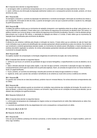 153
24. A resposta deve abordar os seguintes tópicos:
 as barragens retêm os sedimentos transportados por um rio, provocando a diminuição da carga sedimentar do mesmo;
 assim, verifica-se uma diminuição da deposição sedimentar costeira com o consequente aumento da erosão, portanto, um recuo
da linha de costa.
25.1. Resposta (C)
As barragens conduzem a: aumento da deposição de sedimentos a montante da barragem; diminuição da ocorrência de cheias e,
por conseguinte, diminuição do leito de cheia, a jusante da barragem (uma vez que é possível controlar o caudal do rio); alteração
do perfil transversal do rio.
25.2. Resposta (B)
A análise dos gráficos mostra que os movimentos de reptação começaram a ser registados antes de se atingir, pela primeira vez, a
cota de 650 metros na albufeira. O texto refere que a cota máxima de segurança de enchimento da albufeira eram 720 metros; os
gráficos mostram que nunca se atingiu a cota máxima de segurança de enchimento da albufeira. Quando o nível da albufeira atingiu
pela primeira vez a cota de 700 metros, a velocidade de reptação era inferior a 3 cm/dia. O texto refere que os movimentos de
reptação foram intensificados pelo enchimento da albufeira.
25.3. Resposta (A)
A atitude de uma vertente é definida pela direção e inclinação da mesma. O texto refere que as vertentes do vale de Vajont são
muito inclinadas e que os planos de estratificação das camadas apresentam atitude semelhante ao plano da vertente. Se os detritos
que constituíam a vertente apresentasse elevada coesão, os movimentos de vertente seriam dificultados; o mesmo aconteceria se
existisse abundante vegetação na vertente. As rochas carbonatadas apresentam elevada permeabilidade quando alteradas, o que
é previsível na situação descrita.
25.4. Resposta (D)
Os argilitos resultam da compactação e cimentação (diagénese) de sedimentos de argila; são rochas detríticas.
25.5. A resposta deve abordar os seguintes tópicos:
 verifica-se que houve um aumento da quantidade de água na bacia hidrográfica, e especificamente na zona da albufeira, do rio
Vajont;
 dada a elevada absorção de água pelas argilas, o seu teor de água aumenta, conduzindo à saturação de água nas argilas e,
consequentemente à diminuição da coesão entre as partículas argilosas. Assim, as camadas de argila tornam-se menos resistentes,
tendo um papel lubrificante;
 houve, portanto, um aumento da sobrecarga, induzida pelo aumento da massa de água existente no maciço;
 regista-se, ainda, que o pendor das camadas é semelhante ao da vertente sul, local onde ocorreu a cedência da vertente.
26.1. Resposta (B)
Os granitos são rochas de cor clara (leucocráticas), portanto ricas em minerais félsicos. As rochas extrusivas correspondentes são
os riólitos.
26.2. Resposta (A)
Os minerais são mais estáveis quando se encontram em condições mais próximas das condições de formação. De acordo com a
série de Bowen, a olivina é dos primeiros minerais a se formarem; logo formam-se em condições de temperatura elevada, que se
afastam das condições da superfície terrestre.
26.3. Resposta: D, B, A, C, E
26.4. A resposta deve abordar os seguintes tópicos:
 a diminuição da temperatura de cristalização do magma conduz ao enriquecimento em sódio (Na) relativamente ao cálcio (Ca),
nas plagióclases;
 o aumento da quantidade de Na nas plagióclases tem como consequência o enriquecimento em albite.
27. Resposta: [A], C, E, B, F, D
28. Resposta: D, A, E, B, C
29.1. Resposta (C)
Uma vez que se salienta a presença de olivinas e piroxenas, a rocha resultou da consolidação de um magma basáltico, pobre em
sílica, logo mantélico.
 