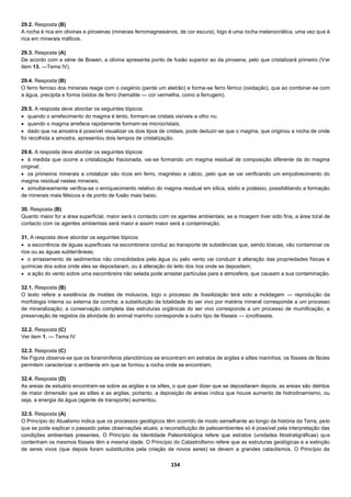154
29.2. Resposta (B)
A rocha é rica em olivinas e piroxenas (minerais ferromagnesianos, de cor escura), logo é uma rocha melanocrática, uma vez que é
rica em minerais máficos.
29.3. Resposta (A)
De acordo com a série de Bowen, a olivina apresenta ponto de fusão superior ao da piroxena, pelo que cristalizará primeiro (Ver
item 13. —Tema IV).
29.4. Resposta (B)
O ferro ferroso dos minerais reage com o oxigénio (perde um eletrão) e forma-se ferro férrico (oxidação), que ao combinar-se com
a água, precipita e forma óxidos de ferro (hematite — cor vermelha, como a ferrugem).
29.5. A resposta deve abordar os seguintes tópicos:
 quando o arrefecimento do magma é lento, formam-se cristais visíveis a olho nu;
 quando o magma arrefece rapidamente formam-se microcristais;
 dado que na amostra é possível visualizar os dois tipos de cristais, pode deduzir-se que o magma, que originou a rocha de onde
foi recolhida a amostra, apresentou dois tempos de cristalização.
29.6. A resposta deve abordar os seguintes tópicos:
 à medida que ocorre a cristalização fracionada, vai-se formando um magma residual de composição diferente da do magma
original;
 os primeiros minerais a cristalizar são ricos em ferro, magnésio e cálcio, pelo que se vai verificando um empobrecimento do
magma residual nestes minerais;
 simultaneamente verifica-se o enriquecimento relativo do magma residual em sílica, sódio e potássio, possibilitando a formação
de minerais mais félsicos e de ponto de fusão mais baixo.
30. Resposta (B)
Quanto maior for a área superficial, maior será o contacto com os agentes ambientais; se a moagem tiver sido fina, a área total de
contacto com os agentes ambientais será maior e assim maior será a contaminação.
31. A resposta deve abordar os seguintes tópicos:
 a escorrência de águas superficiais na escombreira conduz ao transporte de substâncias que, sendo tóxicas, vão contaminar os
rios ou as águas subterrâneas;
 o arrastamento de sedimentos não consolidados pela água ou pelo vento vai conduzir à alteração das propriedades físicas e
químicas dos solos onde eles se depositaram, ou à alteração do leito dos rios onde se depositam;
 a ação do vento sobre uma escombreira não selada pode arrastar partículas para a atmosfera, que causam a sua contaminação.
32.1. Resposta (B)
O texto refere a existência de moldes de moluscos, logo o processo de fossilização terá sido a moldagem — reprodução da
morfologia interna ou externa da concha; a substituição da totalidade do ser vivo por matéria mineral corresponde a um processo
de mineralização; a conservação completa das estruturas orgânicas do ser vivo corresponde a um processo de mumificação; a
preservação de registos da atividade do animal marinho corresponde a outro tipo de fósseis — icnofósseis.
32.2. Resposta (C)
Ver item 1. — Tema IV
32.3. Resposta (C)
Na Figura observa-se que os foraminíferos planctónicos se encontram em estratos de argilas e siltes marinhos; os fósseis de fácies
permitem caracterizar o ambiente em que se formou a rocha onde se encontram.
32.4. Resposta (D)
As areias de estuário encontram-se sobre as argilas e os siltes, o que quer dizer que se depositaram depois; as areias são detritos
de maior dimensão que as siltes e as argilas, portanto, a deposição de areias indica que houve aumento de hidrodinamismo, ou
seja, a energia da água (agente de transporte) aumentou.
32.5. Resposta (A)
O Princípio do Atualismo indica que os processos geológicos têm ocorrido de modo semelhante ao longo da história da Terra, pelo
que se pode explicar o passado pelas observações atuais; a reconstituição de paleoambientes só é possível pela interpretação das
condições ambientais presentes. O Princípio da Identidade Paleontológica refere que estratos (unidades litostratigráficas) que
contenham os mesmos fósseis têm a mesma idade. O Princípio do Catastrofismo refere que as estruturas geológicas e a extinção
de seres vivos (que depois foram substituídos pela criação de novos seres) se devem a grandes cataclismos. O Princípio da
 