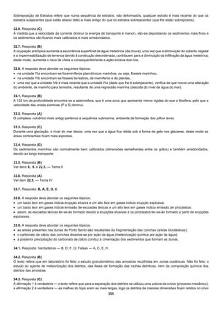 155
Sobreposição de Estratos refere que numa sequência de estratos, não deformados, qualquer estrato é mais recente do que os
estratos subjacentes (que estão abaixo dele) e mais antigo do que os estratos sobrejacentes (que lhe estão sobrepostos).
32.6. Resposta (C)
À medida que a velocidade da corrente diminui (a energia de transporte é menor), vão-se depositando os sedimentos mais finos e
os sedimentos vão ficando mais calibrados e mais arredondados.
32.7. Resposta (B)
A ocupação antrópica aumenta a escorrência superficial de água meteórica (da chuva), uma vez que a diminuição do coberto vegetal
e a impermeabilização de terrenos devido à construção desordenada, contribuem para a diminuição da infiltração da água meteórica;
deste modo, aumenta o risco de cheia e consequentemente a ação erosiva dos rios.
32.8. A resposta deve abordar os seguintes tópicos:
 na unidade IVa encontram-se foraminíferos planctónicos marinhos, ou seja, fósseis marinhos;
 na unidade IVb encontram-se fósseis terrestres, de mamíferos e de plantas;
 uma vez que a unidade IVb é mais recente que a unidade IVa (dado que lhe é sobrejacente), verifica-se que houve uma alteração
do ambiente, de marinho para terrestre, resultante de uma regressão marinha (descida do nível de água do mar).
33.1. Resposta (B)
A 125 km de profundidade encontra-se a astenosfera, que é uma zona que apresenta menor rigidez do que a litosfera, pelo que a
velocidade das ondas sísmicas (P e S) diminui.
33.2. Resposta (A)
O complexo vulcânico mais antigo pertence à sequência submarina, ambiente de formação das pillow lavas.
33.3. Resposta (C)
Durante uma glaciação, o nível do mar desce, uma vez que a água fica retida sob a forma de gelo nos glaciares, deste modo as
áreas continentais ficam mais expostas.
33.4. Resposta (D)
Os sedimentos marinhos são normalmente bem calibrados (dimensões semelhantes entre os grãos) e também arredondados,
devido ao longo transporte.
33.5. Resposta (B)
Ver itens 8., 9. e 22.3. — Tema II
33.6. Resposta (A)
Ver item 32.5. — Tema IV
33.7. Resposta: B, A, E, D, C
33.8. A resposta deve abordar os seguintes tópicos:
 um baixo teor em gases indicia erupção efusiva e um alto teor em gases indicia erupção explosiva;
 um baixo teor em gases indicia emissão de escoadas lávicas e um alto teor em gases indicia emissão de piroclastos;
 assim, as escoadas lávicas ter-se-ão formado devido a erupções efusivas e os piroclastos ter-se-ão formado a partir de erupções
explosivas.
33.9. A resposta deve abordar os seguintes tópicos:
 as areias presentes nas dunas de Porto Santo são resultantes da fragmentação das conchas (areias bioclásticas);
 o carbonato de cálcio das conchas dissolve-se por ação da água (meteorização química por ação da água);
 a posterior precipitação do carbonato de cálcio conduz à cimentação dos sedimentos que formam as dunas.
34.1. Resposta: Verdadeiras — B, D, F, G; Falsas — A, C, E, H.
34.2. Resposta (B)
O texto refere que em laboratório foi feito o estudo granulométrico das amostras recolhidas em zonas oceânicas. Não foi feito o
estudo do agente de meteorização dos detritos, das fases de formação das rochas detríticas, nem da composição química dos
detritos das amostras.
34.3. Resposta (C)
A afirmação 1 é verdadeira — o texto refere que para a separação dos detritos se utilizou uma coluna de crivos (processo mecânico);
a afirmação 2 é verdadeira — as malhas do topo eram as mais largas, logo os detritos de maiores dimensões ficam retidos no crivo
 
