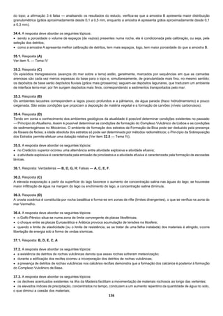 156
do topo; a afirmação 3 é falsa — analisando os resultados do estudo, verifica-se que a amostra B apresenta maior distribuição
granulométrica (grãos aproximadamente desde 0,1 a 0,5 mm, enquanto a amostra A apresenta grãos aproximadamente desde 0,1
a 0,3 mm).
34.4. A resposta deve abordar os seguintes tópicos:
 sendo a porosidade o volume de espaços (de vazios) presentes numa rocha, ela é condicionada pela calibração, ou seja, pela
seleção dos detritos;
 como a amostra A apresenta melhor calibração de detritos, tem mais espaços, logo, tem maior porosidade do que a amostra B.
35.1. Resposta (A)
Ver item 1. — Tema IV
35.2. Resposta (C)
Os episódios transgressivos (avanços do mar sobre a terra) estão, geralmente, marcados por sequências em que as camadas
arenosas são cada vez menos espessas da base para o topo e, simultaneamente, de granularidade mais fina, no mesmo sentido;
os depósitos de base serão depósitos fluviais (grãos mais grosseiros); seguem-se depósitos lagunares, que traduzem um ambiente
de interface terra-mar; por fim surgem depósitos mais finos, correspondendo a sedimentos transportados pelo mar.
35.3. Resposta (B)
Os ambientes lacustres correspondem a lagos pouco profundos e a pântanos, de água parada (fraco hidrodinamismo) e pouco
oxigenada. São estas condições que propiciam a deposição de matéria vegetal e a formação de carvões (níveis carbonosos).
35.4. Resposta (D)
Tendo em conta o conhecimento dos ambientes geológicos da atualidade é possível determinar condições existentes no passado
— Princípio do Atualismo. Assim é possível determinar as condições de formação do Complexo Vulcânico de Lisboa e as condições
de sedimentogénese no Miocénico. O ambiente de formação dos estratos da Formação da Bica pode ser deduzido pela presença
de fósseis de fácies; a idade absoluta dos estratos só pode ser determinada por métodos radiométricos; o Princípio da Sobreposição
dos Estratos permite efetuar uma datação relativa (Ver item 32.5 — Tema IV).
35.5. A resposta deve abordar os seguintes tópicos:
 no Cretácico superior ocorreu uma alternância entre atividade explosiva e atividade efusiva;
 a atividade explosiva é caracterizada pela emissão de piroclastos e a atividade efusiva é caracterizada pela formação de escoadas
lávicas.
36.1. Resposta: Verdadeiras — B, D, G, H; Falsas — A, C, E, F.
36.2. Resposta (C)
A elevada evaporação a partir da superfície do lago favorece o aumento de concentração salina nas águas do lago; se houvesse
maior infiltração de água na margem do lago ou enchimento do lago, a concentração salina diminuía.
36.3. Resposta (D)
A crosta oceânica é constituída por rocha basáltica e forma-se em zonas de rifte (limites divergentes), o que se verifica na zona do
mar Vermelho.
36.4. A resposta deve abordar os seguintes tópicos:
 o Golfo Pérsico situa-se numa zona de limite convergente de placas litosféricas;
 o choque entre as placas Euroasiática e Arábica provoca acumulação de tensões na litosfera;
 quando o limite de elasticidade (ou o limite de resistência, se se tratar de uma falha instalada) dos materiais é atingido, ocorre
libertação de energia sob a forma de ondas sísmicas.
37.1. Resposta: B, D, E, C, A
37.2. A resposta deve abordar os seguintes tópicos:
 a existência de detritos de rochas vulcânicas denota que essas rochas sofreram meteorização;
 durante a edificação dos recifes ocorreu a incorporação dos detritos de rochas vulcânicas;
 a presença de detritos de rochas vulcânicas nos calcários recifais demonstra que a formação dos calcários é posterior à formação
do Complexo Vulcânico de Base.
37.3. A resposta deve abordar os seguintes tópicos:
 os declives acentuados existentes na ilha da Madeira facilitam a movimentação de materiais rochosos ao longo das vertentes;
 os elevados índices de precipitação, concentrados no tempo, conduzem a um aumento repentino da quantidade de água no solo,
o que diminui a coesão dos materiais;
 