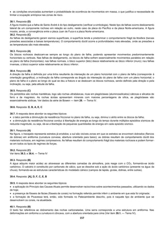 157
 as condições enunciadas aumentam a probabilidade de ocorrência de movimentos em massa, o que justifica a necessidade de
limitar a ocupação antrópica nas zonas de risco.
38.1. Resposta (D)
A figura mostra que a falha de Santo André é do tipo desligamento (verificar a simbologia). Neste tipo de falhas ocorre deslizamento
lateral de um componente rochoso em relação ao outro, neste caso da placa do Pacífico e da placa Norte-americana. A figura
mostra, ainda, a convergência entre a placa Juan de Fuca e a placa Norte-americana.
38.2. Resposta (C)
As falhas de desligamento geram sismos superficiais; à superfície tende a predominar o comportamento frágil da litosfera (baixas
pressões associadas a baixas temperaturas). O comportamento dúctil ocorre a profundidades mais elevadas, onde as pressões e
as temperaturas são mais elevadas.
38.3. Resposta (A)
Os blocos rochosos deslocam-se sempre ao longo do plano de falha, podendo apresentar movimentos predominantemente
horizontais ou verticais. Nas falhas de desligamento, os blocos de falha sofrem essencialmente movimentos paralelos em relação
ao plano de falha (horizontais); nas falhas normais, o bloco superior (teto) desce relativamente ao bloco inferior (muro); nas falhas
inversas, o bloco superior sobe relativamente ao bloco inferior.
38.4. Resposta (B)
A direção da falha é definida por uma linha resultante da interseção de um plano horizontal com o plano de falha (corresponde à
orientação geográfica); a inclinação da falha corresponde ao ângulo da interseção do plano de falha com um plano horizontal; o
plano de falha é o plano ao longo do qual se deu a fratura e se deslocam os blocos rochosos, sendo definido pela direção e pela
inclinação, ou seja, pela atitude da falha.
38.5. Resposta (C)
Os peridotitos são rochas mantélicas, logo são rochas ultrabásicas, ricas em plagióclases (aluminossilicatos) cálcicas e silicatos de
ferro e de magnésio. As rochas ácidas apresentam minerais com maiores percentagens de sílica, as plagióclases são
essencialmente sódicas. Ver dados da série de Bowen — item 26. — Tema IV.
38.6. Resposta: D, B, A, E, C
38.7. A resposta deve abordar os seguintes tópicos:
 o talco permite a diminuição da resistência friccionai no plano de falha, ou seja, diminui o atrito entre os blocos da falha;
 a diminuição da resistência friccionai conduz à libertação de energia ao longo do tempo durante múltiplos episódios sísmicos de
reduzida magnitude, ou seja, dá-se a libertação de pequenas quantidades de energia em cada episódio sísmico.
39.1. Resposta (A)
Na figura, o tracejado representa estratos já erodidos; a sul são visíveis zonas em que os estratos se encontram dobrados (flancos
de dobras) em antiforma (curvatura convexa, abertura orientada para baixo); as dobras resultam de comportamento dúctil dos
materiais rochosos, em regimes compressivos. As falhas resultam do comportamento frágil dos materiais rochosos e podem formar-
se em todos os tipos de regimes de forças.
39.2. Resposta (C)
Ver itens 38.3. e 38.4. — Tema IV
39.3. Resposta (B)
A água adquire maior acidez ao atravessar as diferentes camadas da atmosfera, pois reage com o CO2, formando-se ácido
carbónico. O calcário é constituído por carbonato de cálcio, que se dissolve sob a ação do ácido carbónico (presente na água da
chuva), formando-se as estruturas características do modelado cársico (campos de lapiás, grutas, dolinas, entre outras).
39.4. Resposta: [A], D, F, C, E, B
39.5. A resposta deve abordar os seguintes tópicos:
 a aplicação do Princípio das Causas Atuais permite desenvolver raciocínios sobre acontecimentos passados, utilizando os dados
de hoje;
 a presença de fósseis de fácies (fósseis de corais) na formação referida permite inferir o ambiente em que esta foi originada;
 a formação de Picavessa terá, então, sido formada no Paleoambiente descrito, pois é naquele tipo de ambiente que se
desenvolvem os corais, na atualidade.
40.1. Resposta (B)
O texto faz referência ao dobramento das rochas carbonatadas. Uma serra corresponde a uma estrutura em antiforma. Nas
deformações em sinforma a curvatura é côncava, com a abertura orientada para cima (Ver item 39.1. — Tema IV).
 