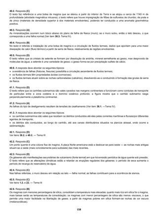 158
40.2. Resposta (C)
O texto faz referência a uma bolsa de magma que se elevou a partir do interior da Terra e se alojou a cerca de 1140 m de
profundidade (atividade magmática intrusiva); o texto refere que houve impregnação de filões de sulfuretos de chumbo, de prata e
de zinco (materiais de densidade superior à dos materiais envolventes), podendo ter conduzido a uma anomalia gravimétrica
positiva.
40.3. Resposta (A)
As mineralizações ocorrem num bloco abaixo do plano de falha de Naica (muro); se o muro subiu, então o teto desceu, o que
corresponde a uma falha normal (Ver item 38.3. Tema IV).
40.4. Resposta (B)
No texto é referida a instalação de uma bolsa de magma e a circulação de fluidos termais, dados que apontam para uma maior
dissipação de calor (fluxo térmico) a partir da serra de Naica, relativamente às regiões envolventes.
40.5. Resposta (D)
O texto refere que os cristais de selenite se formam por dissolução da anidrite, mineral semelhante ao gesso, mas desprovido de
moléculas de água; a selenite é uma variedade de gesso; o gesso forma-se por precipitação sulfato de cálcio.
40.6. A resposta deve abordar os seguintes tópicos:
 a existência de falhas (fraturas, fissuras) possibilita a circulação ascendente de fluidos termais;
 os fluidos termais têm propriedades ácidas (corrosivas);
 os fluidos termais atuam sobre as rochas carbonatadas (calcários), dissolvendo-as e conduzindo à formação das grutas da serra
de Naica.
41.1. Resposta (D)
O texto refere que os canhões submarinos são vales cavados nas margens continentais e funcionam como condutas de transporte
de partículas entre a zona costeira e o domínio oceânico profundo; a figura mostra que o canhão submarino rasga
perpendicularmente a plataforma continental.
41.2. Resposta (A)
As falhas do tipo de desligamento resultam de tensões de cisalhamento (Ver item 38.1. —Tema IV).
41.3. A resposta deve abordar os seguintes tópicos:
 os canhões submarinos são vales que recebem os detritos conduzidos até eles pelas correntes marítimas e fluviais/por diferentes
agentes de transporte;
 os detritos são conduzidos, ao longo do canhão, até aos canais distributários situados na planície abissal, onde ocorre a
sedimentação.
42.1. Resposta (D)
Ver itens 38.2. e 40.2. — Tema III
42.2. Resposta (C)
Um ponto quente é uma coluna fixa de magma. A placa Norte-americana está a deslocar-se para oeste — as rochas mais antigas
situam-se a oeste (mais concretamente para sudoeste) das mais recentes.
42.3. Resposta (D)
Os géiseres são manifestações secundárias de vulcanismo (fonte termal) em que há emissão periódica de água quente sob pressão.
O texto refere que as alterações climáticas estão a retardar as erupções regulares dos géiseres; o período de seca aumenta o
período de recarga do reservatório de água.
42.4. Resposta (C)
Nas falhas referidas, o muro desceu em relação ao teto — falha normal; as falhas contribuem para a ocorrência de sismos.
42.5. Resposta (C)
Ver itens 1.2. e 22. — Tema III
42.6. Resposta (B)
Os magmas com menores percentagens de sílica, consolidam a temperatura mais elevadas; quanto mais rico em sílica for o magma,
mais baixas serão as temperaturas de consolidação; os magmas com menor percentagem de sílica são menos viscosos, o que
permite uma maior facilidade na libertação de gases; a partir de magmas pobres em sílica formam-se rochas de cor escura
(melanocráticas).
 