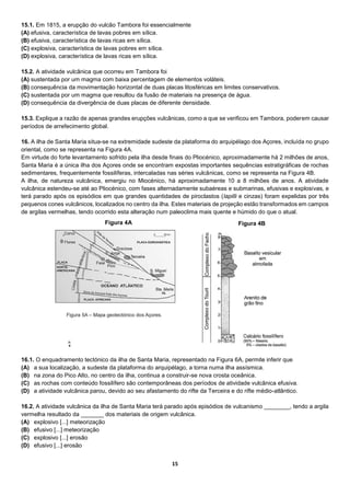 15
15.1. Em 1815, a erupção do vulcão Tambora foi essencialmente
(A) efusiva, característica de lavas pobres em sílica.
(B) efusiva, característica de lavas ricas em sílica.
(C) explosiva, característica de lavas pobres em sílica.
(D) explosiva, característica de lavas ricas em sílica.
15.2. A atividade vulcânica que ocorreu em Tambora foi
(A) sustentada por um magma com baixa percentagem de elementos voláteis.
(B) consequência da movimentação horizontal de duas placas litosféricas em limites conservativos.
(C) sustentada por um magma que resultou da fusão de materiais na presença de água.
(D) consequência da divergência de duas placas de diferente densidade.
15.3. Explique a razão de apenas grandes erupções vulcânicas, como a que se verificou em Tambora, poderem causar
períodos de arrefecimento global.
16. A ilha de Santa Maria situa-se na extremidade sudeste da plataforma do arquipélago dos Açores, incluída no grupo
oriental, como se representa na Figura 4A.
Em virtude do forte levantamento sofrido pela ilha desde finais do Pliocénico, aproximadamente há 2 milhões de anos,
Santa Maria é a única ilha dos Açores onde se encontram expostas importantes sequências estratigráficas de rochas
sedimentares, frequentemente fossilíferas, intercaladas nas séries vulcânicas, como se representa na Figura 4B.
A ilha, de natureza vulcânica, emergiu no Miocénico, há aproximadamente 10 a 8 milhões de anos. A atividade
vulcânica estendeu-se até ao Pliocénico, com fases alternadamente subaéreas e submarinas, efusivas e explosivas, e
terá parado após os episódios em que grandes quantidades de piroclastos (lapilli e cinzas) foram expelidas por três
pequenos cones vulcânicos, localizados no centro da ilha. Estes materiais de projeção estão transformados em campos
de argilas vermelhas, tendo ocorrido esta alteração num paleoclima mais quente e húmido do que o atual.
16.1. O enquadramento tectónico da ilha de Santa Maria, representado na Figura 6A, permite inferir que
(A) a sua localização, a sudeste da plataforma do arquipélago, a torna numa ilha assísmica.
(B) na zona do Pico Alto, no centro da ilha, continua a construir-se nova crosta oceânica.
(C) as rochas com conteúdo fossilífero são contemporâneas dos períodos de atividade vulcânica efusiva.
(D) a atividade vulcânica parou, devido ao seu afastamento do rifte da Terceira e do rifte médio-atlântico.
16.2. A atividade vulcânica da ilha de Santa Maria terá parado após episódios de vulcanismo ________, tendo a argila
vermelha resultado da _______ dos materiais de origem vulcânica.
(A) explosivo [...] meteorização
(B) efusivo [...] meteorização
(C) explosivo [...] erosão
(D) efusivo [...] erosão
Figura 4A Figura 4B
 