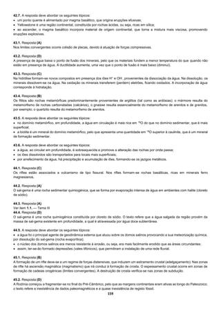 159
42.7. A resposta deve abordar os seguintes tópicos:
 um ponto quente é alimentado por magma basáltico, que origina erupções efusivas;
 Yellowstone é uma região continental, constituída por rochas ácidas, ou seja, ricas em sílica;
 ao ascender, o magma basáltico incorpora material de origem continental, que torna a mistura mais viscosa, promovendo
erupções explosivas.
43.1. Resposta (A)
Nos limites convergentes ocorre colisão de placas, devido à atuação de forças compressivas.
43.2. Resposta (D)
A presença de água baixa o ponto de fusão dos minerais, pelo que os materiais fundem a menor temperatura do que quando não
estão em presença de água. A ductilidade aumenta, uma vez que o ponto de fusão é mais baixo (diminui).
43.3. Resposta (C)
Na hidrólise formam-se novos compostos em presença dos iões H+
e OH-
, provenientes da dissociação da água. Na dissolução, os
minerais dissolvem-se na água. Na oxidação os minerais transferem (perdem) eletrões, ficando oxidados. A incorporação de água
corresponde à hidratação.
43.4. Resposta (B)
Os filitos são rochas metamórficas predominantemente provenientes de argilitos (tal como as ardósias); o mármore resulta do
metamorfismo de rochas carbonatadas (calcários), o gnaisse resulta essencialmente do metamorfismo de arenitos e de granitos,
por exemplo; o quartzito resulta do metamorfismo de arenitos.
43.5. A resposta deve abordar os seguintes tópicos:
 no domínio metamórfico, em profundidade, a água em circulação é mais rica em 18
O do que no domínio sedimentar, que é mais
superficial;
 a biotite é um mineral do domínio metamórfico, pelo que apresenta uma quantidade em 18
O superior à caulinite, que é um mineral
de formação sedimentar.
43.6. A resposta deve abordar os seguintes tópicos:
 a água, ao circular em profundidade, é sobreaquecida e promove a alteração das rochas por onde passa;
 os iões dissolvidos são transportados para locais mais superficiais;
 por arrefecimento da água, há precipitação e acumulação de iões, formando-se os jazigos metálicos.
44.1. Resposta (C)
Os riftes estão associados a vulcanismo de tipo fissural. Nos riftes formam-se rochas basálticas, ricas em minerais ferro
magnesianos.
44.2. Resposta (A)
O sal-gema é uma rocha sedimentar quimiogénica, que se forma por evaporação intensa de água em ambientes com halite (cloreto
de sódio).
44.3. Resposta (A)
Ver item 1.1. — Tema III
44.4. Resposta (D)
O sal-gema é uma rocha quimiogénica constituída por cloreto de sódio. O texto refere que a água salgada da região provém da
massa de sal-gema existente em profundidade, a qual é atravessada por água doce subterrânea.
44.5. A resposta deve abordar os seguintes tópicos:
 a água foi o principal agente de geodinâmica externa que atuou sobre os domos salinos provocando a sua meteorização química,
por dissolução do sal-gema (rocha evaporítica);
 o núcleo dos domos salinos era menos resistente à erosão, ou seja, era mais facilmente erodido que as áreas circundantes;
 assim, ter-se-ão formado depressões (vales tifónicos), que permitiram a instalação de uma rede fluvial.
45.1. Resposta (B)
A formação de um rifte deve-se a um regime de forças distensivas, que induzem um estiramento crustal (adelgaçamento). Nas zonas
de rifte há ascensão magmática (magmatismo) que irá conduz à formação de crosta. O espessamento crustal ocorre em zonas de
formação de cadeias orogénicas (limites convergentes). A destruição de crosta verifica-se nas zonas de subdução.
45.2. Resposta (D)
A Rodínia começou a fragmentar-se no final do Pré-Câmbrico, pelo que as margens continentais eram ativas ao longo do Paleozoico;
o texto refere a inexistência de dados paleomagnéticos e a quase inexistência de registo fóssil.
 