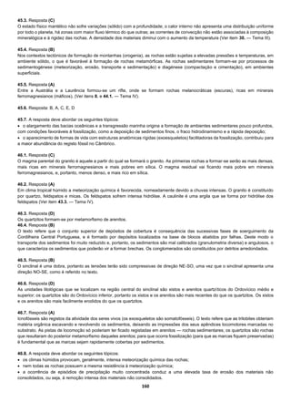 160
45.3. Resposta (C)
O estado físico mantélico não sofre variações (sólido) com a profundidade; o calor interno não apresenta uma distribuição uniforme
por todo o planeta, há zonas com maior fluxo térmico do que outras; as correntes de convecção não estão associadas à composição
mineralógica e à rigidez das rochas. A densidade dos materiais diminui com o aumento da temperatura (Ver item 30. — Tema III).
45.4. Resposta (B)
Nos contextos tectónicos de formação de montanhas (orogenia), as rochas estão sujeitas a elevadas pressões e temperaturas, em
ambiente sólido, o que é favorável à formação de rochas metamórficas. As rochas sedimentares formam-se por processos de
sedimentogénese (meteorização, erosão, transporte e sedimentação) e diagénese (compactação e cimentação), em ambientes
superficiais.
45.5. Resposta (A)
Entre a Austrália e a Laurência formou-se um rifte, onde se formam rochas melanocráticas (escuras), ricas em minerais
ferromagnesianos (máficos). (Ver itens 8. e 44.1. — Tema IV).
45.6. Resposta: B, A, C, E, D
45.7. A resposta deve abordar os seguintes tópicos:
 o alargamento das bacias oceânicas e a transgressão marinha origina a formação de ambientes sedimentares pouco profundos,
com condições favoráveis à fossilização, como a deposição de sedimentos finos, o fraco hidrodinamismo e a rápida deposição;
 o aparecimento de formas de vida com estruturas anatómicas rígidas (exoesqueletos) facilitadoras da fossilização, contribuiu para
a maior abundância do registo fóssil no Câmbrico.
46.1. Resposta (C)
O magma parental do granito é aquele a partir do qual se formará o granito. As primeiras rochas a formar-se serão as mais densas,
mais ricas em minerais ferromagnesianos e mais pobres em sílica. O magma residual vai ficando mais pobre em minerais
ferromagnesianos, e, portanto, menos denso, e mais rico em sílica.
46.2. Resposta (A)
Em clima tropical húmido a meteorização química é favorecida, nomeadamente devido a chuvas intensas. O granito é constituído
por quartzo, feldspatos e micas. Os feldspatos sofrem intensa hidrólise. A caulinite é uma argila que se forma por hidrólise dos
feldspatos (Ver item 43.3. — Tema IV).
46.3. Resposta (D)
Os quartzitos formam-se por metamorfismo de arenitos.
46.4. Resposta (B)
O texto refere que o conjunto superior de depósitos de cobertura é consequência das sucessivas fases de soerguimento da
Cordilheira Central Portuguesa, e é formado por depósitos localizados na base de blocos abatidos por falhas. Deste modo o
transporte dos sedimentos foi muito reduzido e, portanto, os sedimentos são mal calibrados (granulometria diversa) e angulosos, o
que caracteriza os sedimentos que poderão vir a formar brechas. Os conglomerados são constituídos por detritos arredondados.
46.5. Resposta (B)
O sinclinal é uma dobra, portanto as tensões terão sido compressivas de direção NE-SO, uma vez que o sinclinal apresenta uma
direção NO-SE, como é referido no texto.
46.6. Resposta (D)
As unidades litológicas que se localizam na região central do sinclinal são xistos e arenitos quartzíticos do Ordovícico médio e
superior; os quartzitos são do Ordovícico inferior, portanto os xistos e os arenitos são mais recentes do que os quartzitos. Os xistos
e os arenitos são mais facilmente erodidos do que os quartzitos.
46.7. Resposta (A)
Icnofósseis são registos da atividade dos seres vivos (os exosqueletos são somatofósseis). O texto refere que as trilobites obteriam
matéria orgânica escavando e revolvendo os sedimentos, deixando as impressões dos seus apêndices locomotores marcadas no
substrato. As pistas de locomoção só poderiam ter ficado registadas em arenitos — rochas sedimentares; os quartzitos são rochas
que resultaram do posterior metamorfismo daqueles arenitos; para que ocorra fossilização (para que as marcas fiquem preservadas)
é fundamental que as marcas sejam rapidamente cobertas por sedimentos.
46.8. A resposta deve abordar os seguintes tópicos:
 os climas húmidos provocam, geralmente, intensa meteorização química das rochas;
 nem todas as rochas possuem a mesma resistência à meteorização química;
 a ocorrência de episódios de precipitação muito concentrada conduz a uma elevada taxa de erosão dos materiais não
consolidados, ou seja, à remoção intensa dos materiais não consolidados.
 