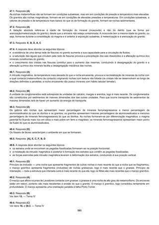 161
47.1. Resposta (A)
As rochas metamórficas não se formam em condições subaéreas, mas sim em condições de pressão e temperatura mais elevadas.
Os granitos são rochas magmáticas, formam-se em condições de elevadas pressões e temperaturas. Em condições subaéreas, a
valores de pressão e de temperatura mais baixos do que os de formação do granito, formam-se rochas sedimentares.
47.2. Resposta (A)
A datação absoluta refere-se à idade de formação do mineral (moscovite) e não do detrito (que se forma por
arenização/meteorização do granito), desde que a amostra não esteja contaminada. A moscovite tem a mesma idade do granito, ou
seja, forma-se durante a consolidação do magma e é anterior à exposição subaérea, à meteorização e à arenização do granito.
47.3. Resposta: E, B, D, A, C
47.4. A resposta deve abordar os seguintes tópicos:
 a existência de uma densa rede de fissuras no granito aumenta a sua capacidade para a circulação de fluidos;
 a saturação das águas que circulam pela rede de fissuras provoca a precipitação dos sais dissolvidos e a alteração química dos
minerais constituintes do granito;
 o crescimento dos cristais nas fissuras contribui para o aumento das mesmas, conduzindo à desagregação do granito e a
alteração química dos minerais facilita a desagregação mecânica das rochas.
48.1. Resposta (A)
A intrusão magmática, de temperatura mais elevada do que a rocha encaixante, provoca a recristalização de minerais da rocha com
a qual contacta (metamorfismo de contacto) originando rochas com textura não foliada (os cristais não se desenvolvem ao longo de
direções definidas e paralelas; a rocha encaixante não possui minerais com hábito tabular/ lamelar).
48.2. Resposta (B)
A unidade de conglomerados está sobreposta às unidades de calcário, margas e arenitos, logo é mais recente. Os conglomerados
são constituídos por sedimentos de maiores dimensões dos das outras unidades. Para que ocorra transporte de sedimentos de
maiores dimensões terá de haver um aumento da energia de transporte.
48.3. Resposta (A)
Os gabros são rochas que apresentam maior percentagem de minerais ferromagnesianos e menor percentagem de
aluminossilicatos do que os dioritos e os granitos; os granitos apresentam maiores percentagens de aluminossilicatos e menores
percentagens de minerais ferromagnesianos do que os dioritos. As rochas formaram-se por diferenciação magmática; o magma
parental foi ficando mais rico em sílica e mais pobre em ferro e magnésio; os minerais ferromagnesianos apresentam maior ponto
de fusão do que os aluminossilicatos.
48.4. Resposta (D)
Os fósseis de fácies caracterizam o ambiente em que se formaram.
48.5. Resposta: [A], E, C, F, B, D
48.6. A resposta deve abordar os seguintes tópicos:
 os estratos onde se encontram as pegadas fossilizadas formaram-se na posição horizontal;
 a instalação da intrusão magmática é posterior à formação dos estratos que contêm as pegadas fossilizadas;
 as forças exercidas pela intrusão magmática levaram à deformação dos estratos, conduzindo à sua posição vertical.
49.1. Resposta (D)
Princípio da Inclusão — uma rocha que apresente fragmentos de outras rochas é mais recente do que a rocha que se fragmentou;
o maciço granítico apresenta fragmentos (inclusões) de rochas gnáissicas, logo é mais recente que o gnaisse. Princípio da
Interseção — toda a estrutura que interseta outra é mais recente do que ela, logo os filões são mais recentes que o maciço granítico.
49.2. Resposta (A)
O maciço que aflora na praia de Lavadores contacta com gnaisse; o gnaisse é uma rocha de alto grau de metamorfismo. Os encraves
estão em relevo, portanto são mais resistentes à erosão do que o granito. O maciço é granítico, logo consolidou lentamente em
profundidade. O maciço apresenta uma orientação paralela à falha Porto-Tomar.
49.3. Resposta (B)
Ver item 13. — Tema IV
49.4. Resposta (C)
Ver itens 16. e 38.3. — Tema IV
 
