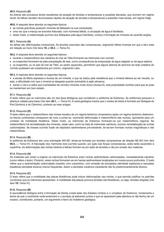 162
49.5. Resposta (D)
As dobras são processos lentos resultantes da atuação de tensões a temperaturas e pressões elevadas, que ocorrem em regime
dúctil. As falhas resultam de processos rápidos de atuação de tensões a temperaturas e pressões mais baixas, em regime frágil.
49.6. A resposta deve abordar os seguintes tópicos:
 as rochas graníticas possuem minerais de feldspato na sua composição;
 uma vez que o maciço se encontra fraturado, com inúmeras falhas, a circulação de água é facilitada;
 deste modo, a meteorização química dos feldspatos pela água (hidrólise), conduz à formação de minerais de caulinite (argila).
50.1. Resposta (A)
As falhas são deformações irreversíveis. As tensões exercidas são compressivas, originando falhas inversas em que o teto sobe
em relação ao muro (Ver itens 16. e 38.3. — Tema IV).
50.2. A resposta deve abordar os seguintes tópicos:
 durante o metamorfismo dos calcários do mar de Tétis formaram-se mármores com corindo;
 os evaporitos formaram-se pela precipitação de sais, como consequência da evaporação da água salgada ou da água salobra;
 os evaporitos, ou os sais do mar de Tétis, ao serem aquecidos, permitiram que alguns átomos de alumínio da rede cristalina do
corindo pudessem ser substituídos por crómio, originando rubis.
50.3. A resposta deve abordar os seguintes tópicos:
 a escala de Mohs expressa a dureza de um mineral, o que se traduz pela resistência que o mineral oferece ao ser riscado, ou
seja, a dificuldade com que o mineral se desgasta quando submetido à ação abrasiva;
 sendo o rubi e a safira azul (variedades de corindo) minerais muito duros (dureza 9), esta propriedade contribui para que as joias
se mantenham em bom estado.
51.1. Resposta (A)
O texto refere que os mármores são um dos tipos litológicos que constituem a antiforma de Estremoz. As antiformas possuem a
abertura voltada para baixo (Ver item 40.1. — Tema IV). A carta geológica mostra que o núcleo da dobra é formado por litologias do
Pré-Câmbrico e do Câmbrico, portanto as mais antigas.
51.2. Resposta (D)
O texto refere que o metamorfismo das rochas resultou de um regime tectónico compressivo (após um regime tectónico distensivo,
os blocos continentais começaram de novo a juntar-se, ocorrendo deformação e metamorfismo das rochas), apontando para um
contexto de mobilidade litosférica. Deste modo, os mármores de Estremoz formaram-se por metamorfismo regional. No
metamorfismo há recristalização dos minerais, neste caso, como se trata de mármores calcíticos, ocorreu recristalização de rochas
carbonatadas. Se tivesse ocorrido fusão de depósitos sedimentares pré-existente, ter-se-iam formado rochas magmáticas e não
metamórficas.
51.3. Resposta (B)
A antiforma de Estremoz tem uma orientação NO-SE, tendo-se formado por tensões compressivas de direção NE-SO (Ver item
46.5. — Tema IV). A fraturação dos mármores terá ocorrido quando, por ação das forças compressivas, estes terão ascendido à
superfície. As deformações das rochas (dobras e falhas) formam-se por ação de tensões e não por erosão dos materiais.
51.4. Resposta (A)
Os materiais que viriam a originar os mármores de Estremoz eram rochas sedimentares carbonatadas, nomeadamente calcários
(como refere o texto). Portanto, estas rochas formaram-se em bacias sedimentares localizadas em mares pouco profundos. O texto
refere que a sedimentação carbonatada coexistiu com vulcanismo, com emissão de piroclastos (atividade explosiva) e escoadas
basálticas (atividade efusiva) menos frequentes. Assim a atividade vulcânica coexistente não foi predominantemente efusiva.
51.5. Resposta (C)
O texto refere que a mobilidade das placas litosféricas pode induzir deformações nas rochas, o que permite justificar os padrões
curvilíneos que os mármores apresentam. A mobilidade das placas provoca tensões não litostáticas, ou seja, tensões dirigidas (Ver
item 19. Tema IV).
51.6. Resposta (B)
A equivalência litológica entre a formação de Danby (costa leste dos Estados Unidos) e o complexo de Estremoz, fundamenta a
teoria de que o continente norte-americano e o europeu já estiveram juntos e que se separaram pela abertura (e não fecho) de um
oceano, constituindo, portanto, um argumento a favor do mobilismo geológico.
 
