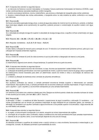 163
51.7. A resposta deve abordar os seguintes tópicos:
 os mármores de Estremoz ocorrem intercalados no Complexo Vulcano-sedimentar-Carbonatado de Estremoz (CVSCE), cujas
rochas vulcânicas básicas (escoadas basálticas) contêm manganês;
 durante os processos tectónicos, ocorreu metamorfismo, que provocou a libertação de manganês pelas rochas vulcânicas;
 durante a metamorfização das rochas carbonatadas, o manganês entrou na rede cristalina da calcite, conferindo a cor rosada
aos mármores.
52.1. Resposta (A)
Se houver uma sobre-exploração de água doce, a coluna de água doce abaixo do nível do mar (h) vai diminuir e, portanto, a interface
água doce-água salgada vai-se aproximando da superfície, podendo provocar a contaminação do aquífero costeiro com água
salgada.
52.2. Resposta (B)
Se a velocidade de extração de água for superior à velocidade de recarga de água doce, o aquífero irá ficar contaminado com água
salgada.
52.3. Resposta: (A) — (5); (B) — (7); (C) — (8); (D) — (1); (e) — (2)
53.1. Resposta: Verdadeiras — A, C, E, F, G; Falsas — B, D, H.
53.2. Resposta (D)
O texto refere a utilização de mercúrio para a extração de ouro. O mercúrio é um contaminante (poluente químico), pelo que a sua
utilização tem impactes ambientais negativos.
53.3. Resposta (B)
Só se o minério for rentável do ponto de vista económico é que se pode atribuir a designação de reserva a uma jazida.
53.4. Resposta (A)
O metamorfismo regional ocorre devido a forças tectónicas. O quartzito forma-se a partir de arenito.
53.5. A resposta deve abordar os seguintes tópicos:
 a atividade mineira explora recursos não renováveis, ou seja, recursos que apresentam caráter limitado e finito;
 a utilização de bactérias permite extrair uma maior quantidade de minério, a partir do mesmo volume de ganga, reduz a quantidade
de matéria-prima mineral necessária para obter um determinado volume de minério e reduz a acumulação de resíduos não
aproveitáveis;
 o método (a utilização de bactérias) evita a emissão de poluentes atmosféricos.
54.1. Resposta (D)
Nos aquíferos confinados (ou cativos), a camada permeável encontra-se limitada (superior e inferiormente) por camadas
impermeáveis. Nos aquíferos livres, a camada permeável não se encontra coberta por camada impermeável. A Figura mostra que,
quer o aquífero 1, quer o aquífero 2, se encontram sobrepostos por uma camada impermeável.
54.2. Resposta (B)
Um sinforma é uma dobra com a abertura voltada para cima. Designa-se sinclinal quando a idade das camadas rochosas do núcleo
é mais recente que as outras. (Ver itens 40.1. e 51.1. Tema IV).
54.3. Resposta (A)
A afirmação 1 é falsa — a existência de falha favoreceu o aparecimento de água à superfície; a afirmação 2 é verdadeira — as
rochas quimiogénicas que se formam por excessiva evaporação de água designam-se por evaporitos (gesso, por exemplo); a
afirmação 3 é verdadeira num aquífero confinado a água encontra-se a uma pressão superior à da atmosfera, a água ascende até
ao nível freático sob pressão.
54.4. A resposta deve abordar os seguintes tópicos:
 na região, a rocha-armazém corresponde a um arenito, enquanto as rochas impermeáveis são argilitos;
 a formação de um aquífero cativo (confinado), implica a existência de uma rocha permeável entre duas camadas impermeáveis;
 tratando-se de um aquífero cativo, a sua manutenção depende de uma zona de recarga.
55.1. Resposta (B)
As diáclases aumentam a superfície de contacto entre o maciço rochoso e o meio envolvente, favorecendo a meteorização e, por
conseguinte, a erosão. As diáclases aumentam a permeabilidade da rocha.
 