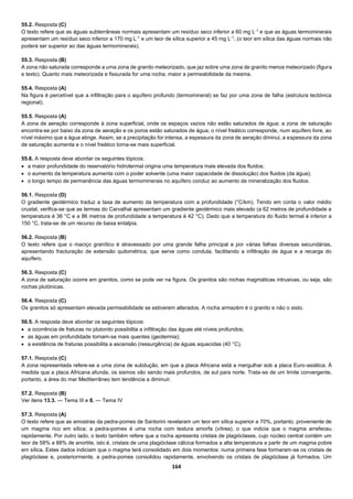 164
55.2. Resposta (C)
O texto refere que as águas subterrâneas normais apresentam um resíduo seco inferior a 60 mg L-1
e que as águas termominerais
apresentam um resíduo seco inferior a 170 mg L-1
e um teor de sílica superior a 45 mg L-1
. (o teor em sílica das águas normais não
poderá ser superior ao das águas termominerais).
55.3. Resposta (B)
A zona não saturada corresponde a uma zona de granito meteorizado, que jaz sobre uma zona de granito menos meteorizado (figura
e texto). Quanto mais meteorizada e fissurada for uma rocha, maior a permeabilidade da mesma.
55.4. Resposta (A)
Na figura é percetível que a infiltração para o aquífero profundo (termomineral) se faz por uma zona de falha (estrutura tectónica
regional).
55.5. Resposta (A)
A zona de aeração corresponde à zona superficial, onde os espaços vazios não estão saturados de água; a zona de saturação
encontra-se por baixo da zona de aeração e os poros estão saturados de água; o nível freático corresponde, num aquífero livre, ao
nível máximo que a água atinge. Assim, se a precipitação for intensa, a espessura da zona de aeração diminui, a espessura da zona
de saturação aumenta e o nível freático torna-se mais superficial.
55.6. A resposta deve abordar os seguintes tópicos:
 a maior profundidade do reservatório hidrotermal origina uma temperatura mais elevada dos fluidos;
 o aumento da temperatura aumenta com o poder solvente (uma maior capacidade de dissolução) dos fluidos (da água);
 o longo tempo de permanência das águas termominerais no aquífero conduz ao aumento de mineralização dos fluidos.
56.1. Resposta (D)
O gradiente geotérmico traduz a taxa de aumento da temperatura com a profundidade (°C/km). Tendo em conta o valor médio
crustal, verifica-se que as termas do Carvalhal apresentam um gradiente geotérmico mais elevado (a 62 metros de profundidade a
temperatura é 36 °C e a 86 metros de profundidade a temperatura é 42 °C). Dado que a temperatura do fluido termal é inferior a
150 °C, trata-se de um recurso de baixa entalpia.
56.2. Resposta (B)
O texto refere que o maciço granítico é atravessado por uma grande falha principal e por várias falhas diversas secundárias,
apresentando fracturação de extensão quilométrica, que serve como conduta, facilitando a infiltração de água e a recarga do
aquífero.
56.3. Resposta (C)
A zona de saturação ocorre em granitos, como se pode ver na figura. Os granitos são rochas magmáticas intrusivas, ou seja, são
rochas plutónicas.
56.4. Resposta (C)
Os granitos só apresentam elevada permeabilidade se estiverem alterados. A rocha armazém é o granito e não o xisto.
56.5. A resposta deve abordar os seguintes tópicos:
 a ocorrência de fraturas no plutonito possibilita a infiltração das águas até níveis profundos;
 as águas em profundidade tornam-se mais quentes (geotermia);
 a existência de fraturas possibilita a ascensão (ressurgência) de águas aquecidas (40 °C).
57.1. Resposta (C)
A zona representada refere-se a uma zona de subdução, em que a placa Africana está a mergulhar sob a placa Euro-asiática. À
medida que a placa Africana afunda, os sismos vão sendo mais profundos, de sul para norte. Trata-se de um limite convergente,
portanto, a área do mar Mediterrâneo tem tendência a diminuir.
57.2. Resposta (B)
Ver itens 13.3. — Tema III e 8. — Tema IV
57.3. Resposta (A)
O texto refere que as amostras da pedra-pomes de Santorini revelaram um teor em sílica superior a 70%, portanto, proveniente de
um magma rico em sílica; a pedra-pomes é uma rocha com textura amorfa (vítrea), o que indicia que o magma arrefeceu
rapidamente. Por outro lado, o texto também refere que a rocha apresenta cristais de plagióclases, cujo núcleo central contém um
teor de 58% a 88% de anortite, isto é, cristais de uma plagióclase cálcica formados a alta temperatura a partir de um magma pobre
em sílica. Estes dados indiciam que o magma terá consolidado em dois momentos: numa primeira fase formaram-se os cristais de
plagióclase e, posteriormente, a pedra-pomes consolidou rapidamente, envolvendo os cristais de plagióclase já formados. Um
 