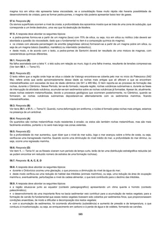 165
magma rico em sílica não apresenta baixa viscosidade; se a consolidação fosse muito rápida não haveria possibilidade de
desenvolvimento de cristais; para se formar pedra-pomes, o magma não poderia apresentar baixo teor de gases.
57.4. Resposta (A)
Os sismos superficiais ocorrem a nível da crosta; a profundidade dos epicentros mostra que se trata de uma zona de subdução, que
corresponde a um limite destrutivo, uma vez que há destruição de litosfera.
57.5. A resposta deve abordar os seguintes tópicos:
 a pedra-pomes formou-se a partir de um magma (lava) com 70% de sílica, ou seja, rico em sílica ou riolítico (não deverá ser
abordada a questão da viscosidade, dado que o fundamental no item é a composição química do magma);
 os cristais com elevada percentagem de anortite (plagióclase cáIcica) formaram-se a partir de um magma pobre em sílica, ou
seja de um magma básico (basáltico, mantélico) ou intermédio (andesítico);
 deste modo, e de acordo com o texto, a pedra-pomes de Santorini deverá ter resultado de uma mistura de magmas, com
características químicas diferentes.
58.1. Resposta (B)
Na falha assinalada com a letra Y, o teto subiu em relação ao muro, logo é uma falha inversa, resultante de tensões compressivas
(Ver item 50.1. — Tema IV).
58.2. Resposta (C)
O texto refere que a região onde hoje se situa a cidade de Valongo encontrava-se coberta pelo mar no início do Paleozoico (542
Ma); refere ainda que serão aproximadamente dessa idade as rochas mais antigas que ali afloram e que se encontram
interestratificadas com escoadas de lava de idade câmbrica (de 541 a 485 Ma). O item reporta-se ao processo de formação das
rochas, durante o Câmbrico. Nesse Período, ter-se-ão formado, naquela região, rochas vulcânicas submarinas e, durante as fases
de interrupção da atividade vulcânica, acumular-se-iam sedimentos sobre as rochas vulcânicas já formadas. Apesar de, atualmente,
essas rochas estarem metamorfizadas, devido a processos geológicos que ocorreram posteriormente, no Câmbrico, quando se
formaram, as rochas vulcânicas submarinas depositaram-se alternadamente com os sedimentos marinhos, ficando
interestratificadas.
58.3. Resposta (B)
Ver itens 39.1. e 51.1. — Tema IV. Quando, numa deformação em antiforma, o núcleo é formado pelas rochas mais antigas, estamos
na presença de um anticlinal.
58.4. Resposta (A)
Os quartzitos são rochas metamórficas muito resistentes à erosão; os xistos são também rochas metamórficas, mas são mais
facilmente erodidos, portanto o rio será mais largo nas zonas xistentas.
58.5. Resposta (C)
Se a profundidade do mar aumentou, quer dizer que o nível do mar subiu, logo o mar avançou sobre a linha de costa, ou seja,
verifica-se uma transgressão marinha. Quando ocorre uma diminuição do nível médio do mar, a profundidade do mar diminui, ou
seja, ocorre uma regressão marinha.
58.6. Resposta (D)
Ver item 1. — Tema IV; se os fósseis viveram num período de tempo curto, terão de ter uma distribuição estratigráfica reduzida (só
se podem encontrar em reduzido número de estratos de uma formação rochosa).
58.7. Resposta: B, A, C, E, D
58.8. A resposta deve abordar os seguintes tópicos:
 durante o Ordovícico ocorreu uma glaciação, o que provocou a diminuição do nível da água do mar;
 deste modo verificou-se uma redução do habitat das trilobites (animais marinhos), ou seja, uma redução da área de ocupação
marinha e, eventualmente, perturbações a nível da cadeia alimentar, o que terá contribuído para o declínio das trilobites.
58.9. A resposta deve abordar os seguintes tópicos:
 a região situava-se junto ao equador (contexto paleogeográfico) apresentando um clima quente e húmido (contexto
paleoclimático);
 o desenvolvimento de uma importante flora na bacia sedimentar veio contribuir para a acumulação de restos vegetais; para a
formação de carvão foi fundamental que esses restos vegetais tivessem sido cobertos por sedimentos finos, que proporcionassem
condições anaeróbias, de modo a dificultar a decomposição dos restos vegetais;
 com a acumulação de sedimentos, foi ocorrendo afundimento (subsidência) e aumento de pressão e de temperatura, o que
conduziu à incarbonização, ou seja, ao enriquecimento em carbono e à perda de água e de voláteis, formando-se carvões.
 
